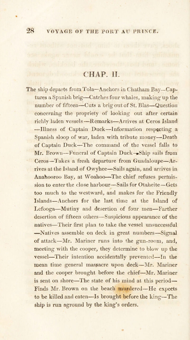 CHAP. 11. The ship departs from Tola—Anchors in Chatham Bay—Cap¬ tures a Spanish brig-^Catches four whales^ making up the number of fifteen—Cuts a brig out of St. Bias—Question concerning the propriety of looking out after certain richly laden vessels—Remarks—Arrives at Ceros Island —Illness of Captain Duck—Information respecting a Spanish sloop of war, laden with tribute money—Death of Captain Duck—The command of the vessel falls to Mr. Brown—Funeral of Captain Duck—«rShip sails from Ceros—Takes a fresh departure from Guadaloupe—Ar¬ rives at the Island of Owyhee—Sails again, and arrives in Anahooroo Bay, at Woahoo—The chief refuses permis¬ sion to enter the close harbour—Sails for Otaheite—Gets too much to the westward, and makes for the Friendly Islands—Anchors for the last, time at the Island of Lefooga—Mutiny and desertion of four men—Farther desertion of fifteen others—Suspicious appearance of the natives—Their first plan to take the vessel unsuccessful —-Natives assemble on deck in great numbers—Signal of attack—Mr. Mariner runs into the gun-room, and, meeting with the cooper, they determine to blow up the vessel—Their intention accidentally prevented—In the mean time general massacre upon deck—Mr. Mariner and the cooper brought before the chief—Mr. Mariner is sent on shore—The state of his mind at this period— Finds Mr. Brown on the beach murdered—He expects to be killed and eaten—Is brought before the king—The ship is run aground by the king’s orders.