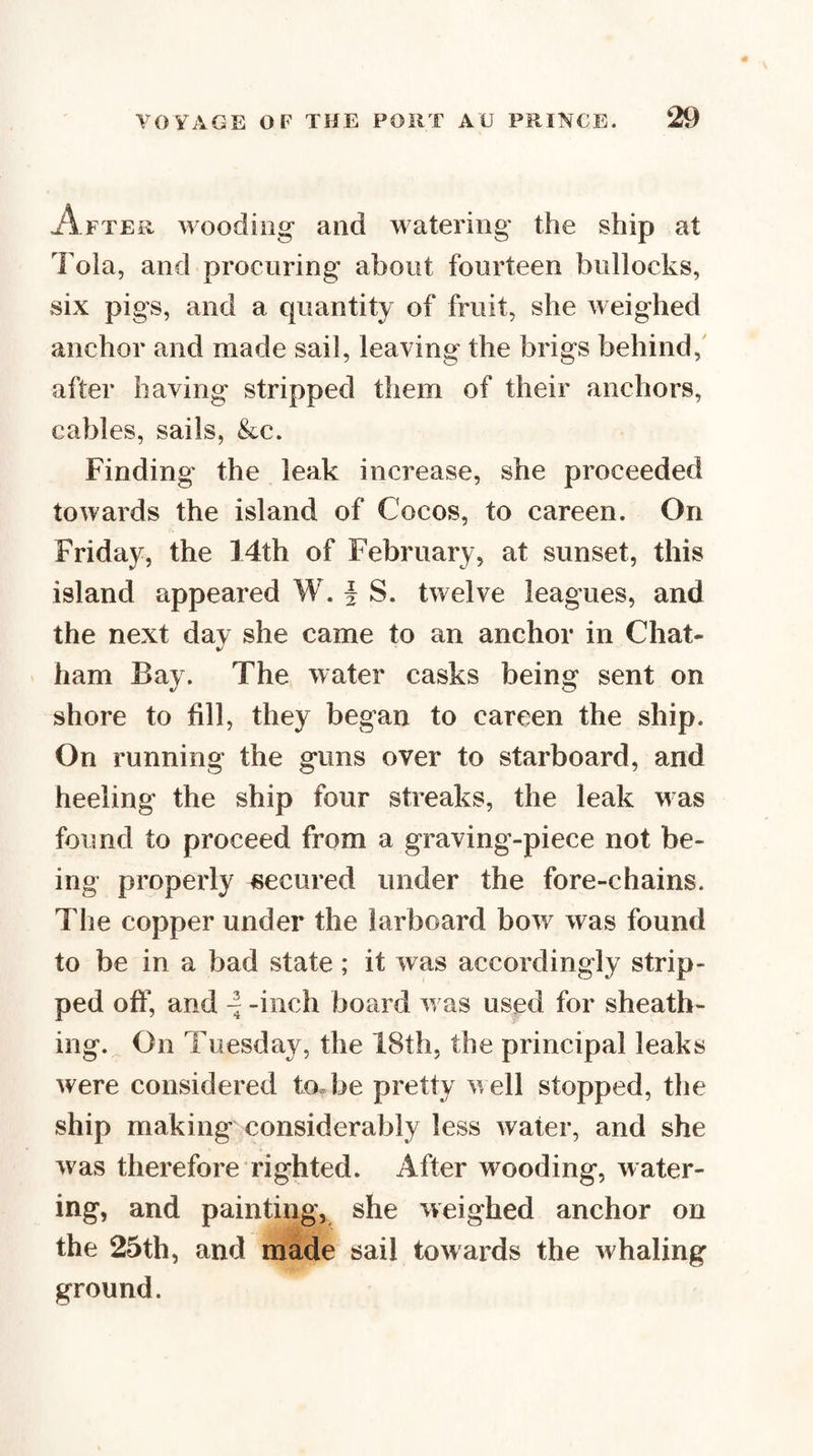 After wooding and watering the ship at Tola, and procuring about fourteen bullocks, six pigs, and a quantity of fruit, she weighed anchor and made sail, leaving the brigs behind,' after having stripped them of their anchors, cables, sails, &amp;c. Finding the leak increase, she proceeded towards the island of Cocos, to careen. On Friday, the 14th of February, at sunset, this island appeared W. i S. twelve leagues, and the next day she came to an anchor in Chat¬ ham Bay. The water casks being sent on shore to fill, they began to careen the ship. On running the guns over to starboard, and heeling the ship four streaks, the leak was found to proceed from a graving-piece not be¬ ing properly ^secured under the fore-chains. The copper under the larboard bow was found to be in a bad state; it was accordingly strip¬ ped off, and -inch board w as used for sheath¬ ing.^ On Tuesday, the 18th, the principal leaks were considered to«be pretty well stopped, the ship making considerably less water, and she was therefore righted. After wooding, water¬ ing, and painting, she weighed anchor on the 25th, and made sail towards the whaling ground.