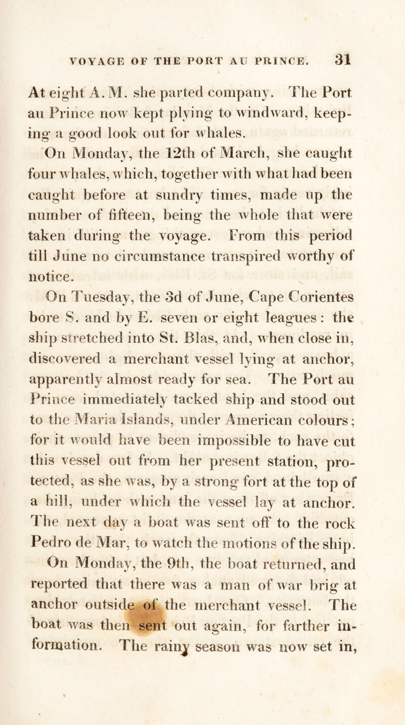 At eight A. M. she parted company. The Port an Prince now kept plying to windward, keep¬ ing a good look out for whales. 'On Alonday, the 12th of March, she caught four whales, which, together with what had been caught before at sundry times, made up the number of fifteen, being the whole that were taken during the voyage. From this period till June no circumstance transpired worthy of notice. On Tuesday, the 3d of June, Cape Corientes bore S. and by E. seven or eight leagues: the ship stretched into St. Bias, and, w hen close in, discovered a merchant vessel Ivinsr at anchor, apparently almost ready for sea. The Port au Prince immediately tacked ship and stood out to the Maria Islands, under American colours; for it w ould have been impossible to have cut this vessel out from her present station, pro¬ tected, as she w as, by a strong fort at the top of a hill, under which the vessel lay at anchor. The next (iay a boat was sent off to the rock Pedro de Mar, to watch the motions of the ship. On Monday, the 9th, the boat returned, and reported that there was a man of w ar brig at anchor outside of the merchant vessel. The boat was then sent out again, for farther iu- formation. The rainj season was now set in,