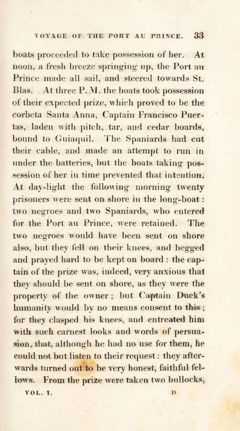 boats proceeded to take possession of her. At noon, a fresh breeze springing* up, the Port an Prince made all sail, and steered towards St. Bias. At three P. M. the boats took possession of their expected prize, which proved to be the corbeta Santa Anna, Captain Francisco Puer- tas, laden with pitch, tar, and cedar boards, bound to Guiaquil. The Spaniards had cut their cable, and made an attempt to run in under the batteries, but the boats taking pos¬ session of her in time prevented that intention* At day-light the following morning twenty prisoners were sent on shore in the long-boat : two negroes and two Spaniards, who entered for the Port au Prince, were retained. The two negroes would have been sent on shore also, but they fell on their knees, and begged and prayed hard to be kept on board : the cap¬ tain of the prize was, indeed, very anxious that they should be sent on shore, as they were the property of the owner; but Captain Ehick^s humanity would by no means consent to this; for they clasped his knees, and entreated him with such earnest looks and words of persua¬ sion, that, although he had no use for them, he could not but listen to their request: they after¬ wards turned out to be very honest, faithful fel¬ lows. From the prize were taken two bullocks, VOL. I. D