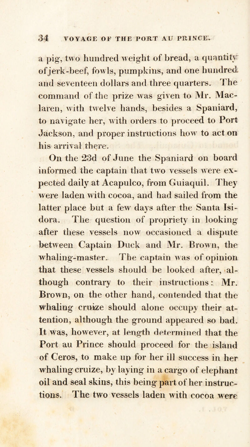 a pig, two hundred weight of bread, a quantity of jerk-beef, fowls, pumpkins, and one hundred and seventeen dollars and three quarters. The command of the prize was given to Mr. Mac- laren, with twelve hands, besides a Spaniard, to navigate her, with orders to proceed to Port Jackson, and proper instructions how to act on his arrival there. On the 23d of June the Spaniard on board informed the captain that two vessels were ex¬ pected daily at Acapulco, from Guiaquil. They were laden with cocoa, and had sailed from the latter place but a few days after the Santa Isi- dora. The question of propriety in looking after these vessels now occasioned a dispute between Captain Duck and Mr. Brown, the whaling-master. The captain was of opinion that these vessels should be looked after, al¬ though contrary to their instructions: Mr. Brown, on the other hand, contended that the whaling cruize should alone occupy their at¬ tention, although the ground appeared so bad. It was, however, at length determined that the Port au Prince should proceed for the island of Ceros, to make up for her ill success in her whaling cruize, by laying in a cargo of elephant oil and seal skins, this being part of her instruc¬ tions. The two vessels laden with cocoa were