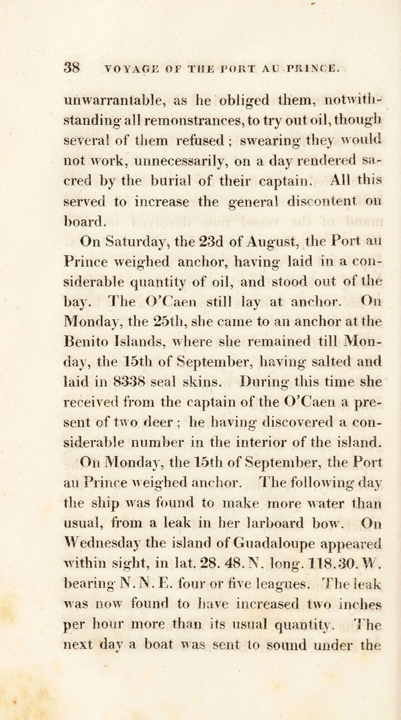 unwarrantable, as he obliged them, notwitii- standing all remonstrances, to try out oil, though several of them refused; swearing they would not work, unnecessarily, on a day rendered sa¬ cred by the burial of their captain. All this served to increase the general discontent on board. On Saturday, the 23d of August, the Port au Prince weighed anchor, having laid in a con¬ siderable quantity of oil, and stood out of the bay. The O'Caen still lay at anchor. On Monday, the 25th, she came to an anchor at the Benito Islands, where she remained till Alon- day, the 15th of September, having' salted and laid in 8338 seal skins. During this time she received from the captain of the O'Caen a pre¬ sent of two deer ; he having discovered a con¬ siderable number in the interior of the island. On Alonday, the 15th of September, the Port au Prince Aceighed anchor. The folloAving day the ship Avas found to make more water than usual, from a leak in her larboard boAv. On Wednesday the island of Guadaloupe appeared Avithin sight, in lat. 28. 48. N. long. 118.30. W. bearing N. N. E. four or five leagues. The leak AAas now found to have increased two inches per hour more than its usual quantity. The next day a boat v as sent to sound under the