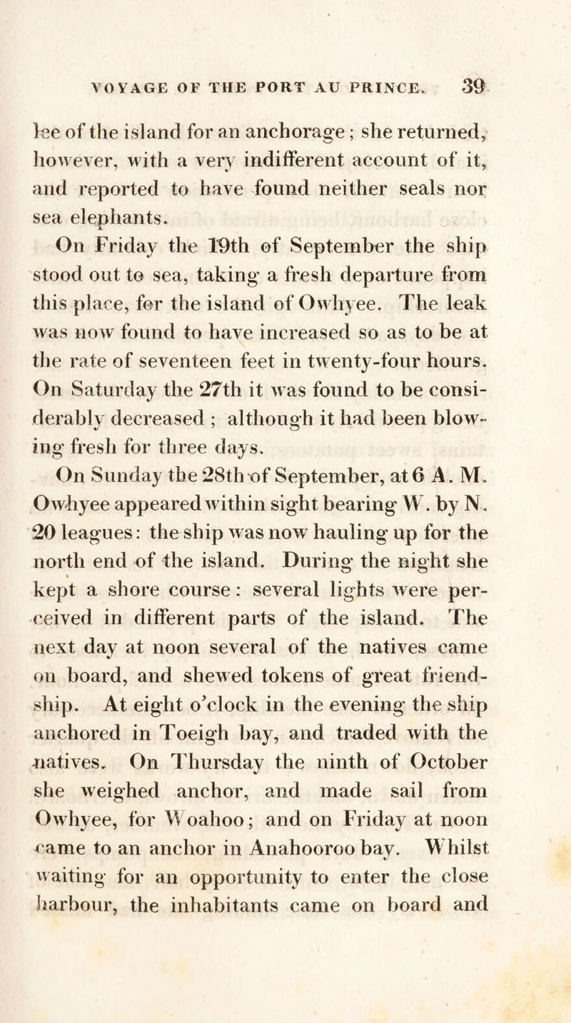 lee of the island for an anchorage; she returned; however, with a very indifferent account of it, and reported to have found neither seals nor sea elephants. On Friday the 19th of September the ship stood out to sea, taking a fresh departure from this place, for the island of Owhyee. The leak was no w found to have increased so as to be at the rate of seventeen feet in twenty-four hours. On Saturday the 27th it was found to be consi¬ derably decreased ; although it had been blow¬ ing fresh for three days. On Sunday the 28thof September, at 6 A. M. Owhyee appeared within sight bearing W, by N. 20 leagues: the ship was now hauling up for the north end of the island. During the night she kept a shore course: several lights were per¬ ceived in different parts of the island. The next day at noon several of the natives came on board, and shewed tokens of great friend¬ ship. At eight o^clock in the evening the ship anchored in Toeigh bay, and traded with the natives. On Thursday the ninth of October she weighed anchor, and made sail from Owhyee, for Woahoo; and on Friday at noon came to an anchor in Anahooroo bay. Whilst v\ aiting for an opportunity to enter the close liarbour, the inhabitants came on board and