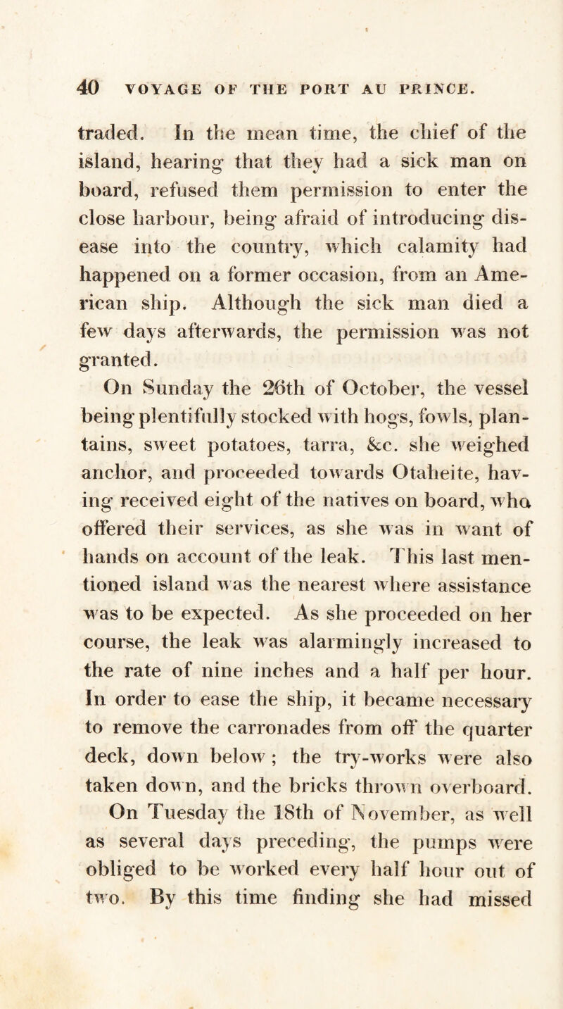 traded. In the mean time, the chief of the island, hearing that they had a sick man on board, refused them permission to enter the close harbour, being afraid of introducing dis¬ ease into the country, which calamity had happened on a former occasion, from an Ame¬ rican ship. Although the sick man died a few days afterwards, the permission w as not granted. On Sunday the 26th of October, the vessel being plentifully stocked with hogs, fowls, plan¬ tains, sweet potatoes, tarra, &c. she weighed anchor, and proceeded towards Otaheite, hav¬ ing received eight of the natives on board, w ho offered their services, as she was in want of * hands on account of the leak. This last men¬ tioned island w as the nearest Avhere assistance w as to be expected. As she proceeded on her course, the leak was alarmingly increased to the rate of nine inches and a half per hour. In order to ease the ship, it became necessary to remove the carronades from off the quarter deck, down below ; the try-w orks were also taken down, and the bricks throw n overboard. On Tuesday the 18th of November, as well as several days preceding, the pumps were obliged to be worked every half hour out of two. By this time finding she had missed