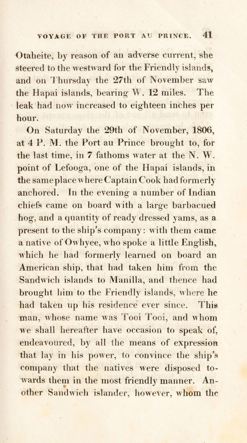 Otaheite, by reason of an adverse current, she steered to the westward for the Friendlv islands, and on d'hursdav the 27th of November saw the Hapai islands, bearing W, 12 miles. The leak had now increased to eighteen inches per hour. On Saturday the 29th of November, 1806, at 4 P. M. the Port au Prince brought to, for the last time, in 7 fathoms water at the N. W. point of Lefooga, one of the Hapai islands, in the same place where Captain Cook had formerly anchored. In the evening a number of Indian chiefs came on board with a large barbacued hog, and a quantity of ready dressed yams, as a present to the ship's company: with them came a native of Owhyee, who spoke a little English, which he had formerly learned on board an American ship, that had taken him from the Sandwich islands to Manilla, and thence had brought him to the Friendly islands, where he had taken up his residence ever since. This man, whose name was Tooi 'Fool, and whom we shall hereafter have occasion to speak of, endeavoured, by all the means of expression that lay in his power, to convince the ship's company that the natives were disposed to¬ wards them in the most friendly manner. An¬ other Sandwich islander, however, whom the