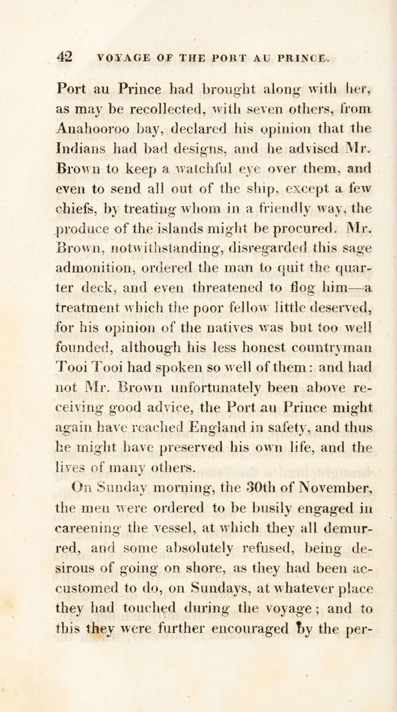 Port au Prince had brought along with her, as may be recollected, ^rith seven others, from Anahooroo bay, declared his opinion that the Indians had bad designs, and he advised Mr. Brown to keep a w atchful eye over them, and even to send all out of the ship, except a few chiefs, by treating whom in a friendly way, the produce of the islands might be procured. Mr. Brown, notwitlistanding, disregarded this sage admonition, ordered the man to quit the quar¬ ter deck, and even threatened to flog him—a treatment w hich the poor fellow little deserved, for his opinion of the natives was but too well founded, although his less honest countryman Tooi Tooi had spoken so w ell of them: and had not Mr. Brown unfortunately been above re¬ ceiving good advice, the Port au Prince might again have reached England in safety, and thus he might have preserved his own life, and the lives of many others. ft/ On Sunday morning, the 30th of November, the men w ere ordered to be busily engaged in careening the vessel, at which they all demur¬ red, and some absolutely refused, being de¬ sirous of going on shore, as they had been ac¬ customed to do, on Sundays, at whatever place they had touched during the voyage ; and to this they were further encouraged by the per-