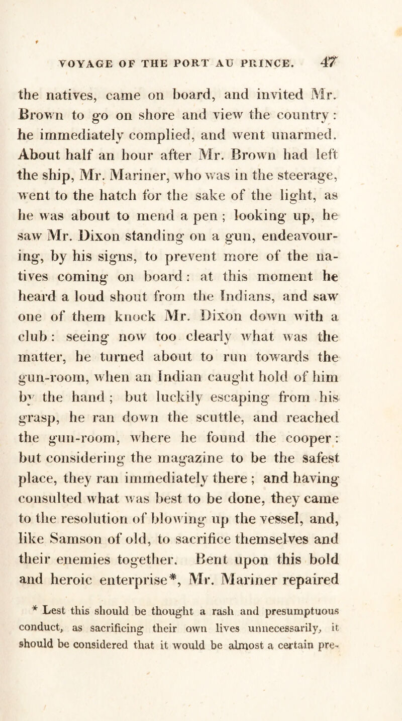 the natives, came on board, and invited Mr. Brown to go on shore and view the country : he immediately complied, and went unarmed. About half an hour after Mr. Brown had left the ship, Mr. Mariner, who v as in the steerage, went to the hatch for the sake of the light, as he was about to mend a pen ; looking up, he saw Mr. Dixon standing on a gun, endeavour¬ ing, by his signs, to prevent more of the na¬ tives coming on board: at this moment he heard a loud shout from the Indians, and saw one of them knock Mr. Dixon down with a club : seeing now too clearly what was the matter, he turned about to run towards the gun-room, when an Indian caught hold of him by the hand ; but luckily escaping from his grasp, he ran down the scuttle, and reached the gun-room, where he found the cooper: but considering the magazine to be the safest place, they ran immediately there ; and having consulted what was best to be done, they came to the resolution of blowing up the vessel, and, like Samson of old, to sacrifice themselves and their enemies together. Bent upon this bold and heroic enterprise*, Mr. Mariner repaired * Lest this should be thought a rash and presumptuous conduct, as sacrificing their own lives unnecessarily, it should be considered that it would be almost a certain pre-