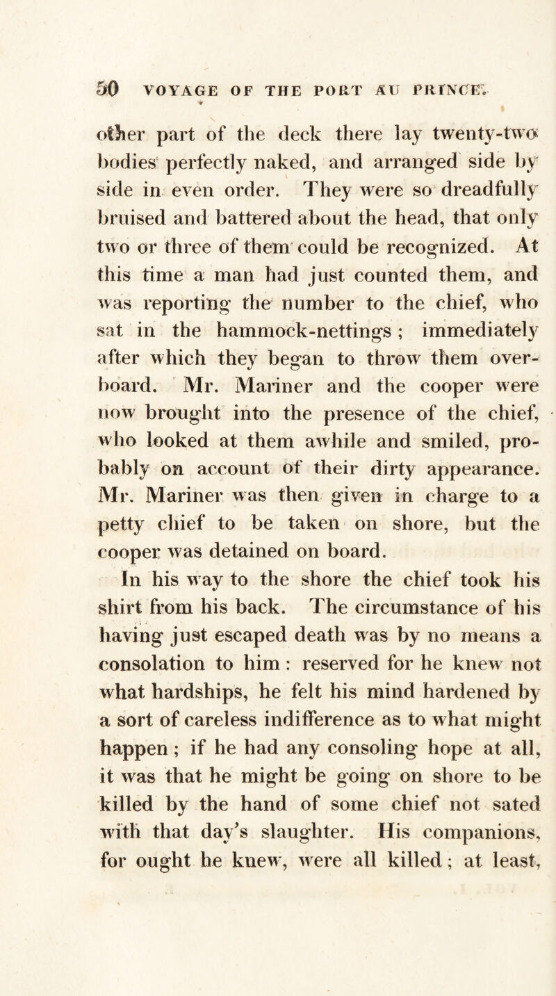 other part of the deck there lay twenty-two bodies' perfectly naked, and arranged side by side in even order. They were so dreadfully bruised and battered about the head, that only two or three of them' could be recognized. At this time a man had just counted them, and was reporting the number to the chief, who sat in the hammock-nettings; immediately after which they began to throw them over¬ board. ' Mr. Mariner and the cooper w ere now brought into the presence of the chief, wdio looked at them awhile and smiled, pro¬ bably on account of their dirty appearance. Mr. Mariner was then given in charge to a petty chief to be taken on shore, but the cooper was detained on board. In his w ay to the shore the chief took his shirt from his back. The circumstance of his • V - having just escaped death was by no means a consolation to him: reserved for he knew not what hardships, he felt his mind hardened by a sort of careless indifference as to what might happen; if he had any consoling hope at all, it was that he might be going on shore to be killed by the hand of some chief not sated ivitli that day's slaughter. His companions, for ought he knew, were all killed ; at least,