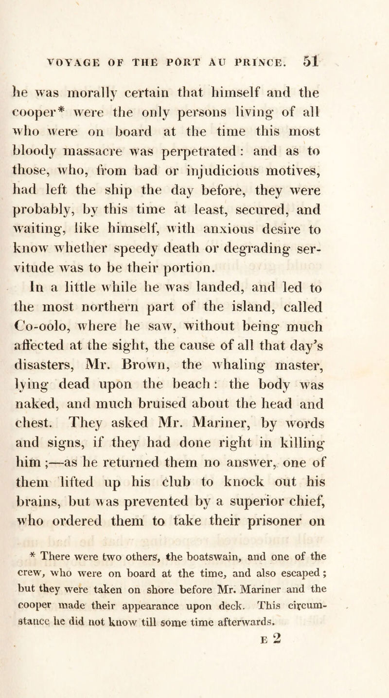 lie was morally certain that himself and the cooper* were the only persons living of all who were on board at the time this most bloody massacre was perpetrated : and as to those, who, from bad or injudicious motives, had left the ship the day before, they were probably, by this time at least, secured, and Avaiting, like himself, Avith anxious desire to knoAv Avhether speedy death or degrading ser¬ vitude Avas to be their portion. In a little Avhile he Avas landed, and led to the most northern part of the island, called Co-oolo, where he saAV, without being much affected at the sight, the cause of all that day^s disasters, Mr. Brown, the Avhaling master, lying dead upon the beach : the body Aras naked, and much bruised about the head and chest. They asked Mr. Mariner, by Avords and signs, if they had done right in killing him;—as he returned them no ansAver, one of them lifted up his club to knock out his brains, but was prevented by a superior chief, who ordered them to take their prisoner on * There were two others, the boatswain, and one of the crew, who were on board at the time, and also escaped; but they were taken on shore before Mr. Mariner and the cooper made their appearance upon deck. This circum¬ stance he did not know till some time afterwards.
