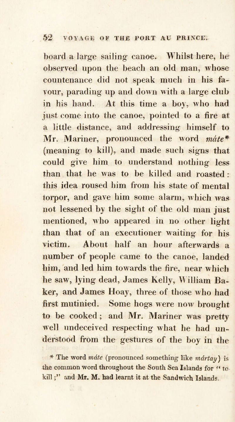 board a large sailing canoe. Whilst here, he observed upon the beach an old man, whose countenance did not speak much in his fa¬ vour, parading up and down with a large club in his hand. At this time a boy,^ who had just come into the canoe, pointed to a fire at a little distance, and addressing himself to Mr. Mariner, pronounced the word rndte^ (meaning to kill), and made such signs that could give him to understand nothing less than that he was to be killed and roasted : this idea roused him from his state of mental torpor, and gave him some alarm, which was not lessened by the sight of the old man just mentioned, who appeared in no other light than that of an executioner waiting for his victim. About half an hour afterwards a number of people came to the canoe, landed him, and led him towards the fire, near which he saw, lying dead, James Kelly, William Ba¬ ker, and James Hoay, three of those who had first mutinied. Some hogs were now brought to be cooked; and Mr. Mariner was pretty well undeceived respecting what he had un¬ derstood from the gestures of the boy in the * The word mate (pronounced something like mdrtay) is the common word throughout the South Sea Islands for to^ killand Mr. M. had learnt it at the Sandwich Islands.