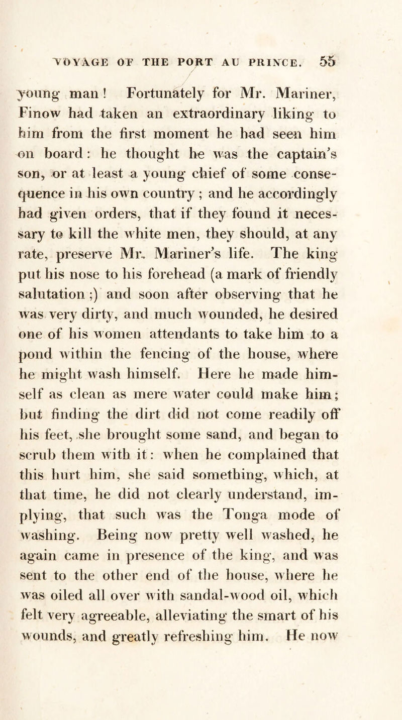 young* man! Fortunately for Mr. Mariner, Finow had taken an extraordinary liking to him from the first moment he had seen him on board: he thought he was the captain's son, or at least a young chief of some conse¬ quence in his own country ; and he accordingly bad given orders, that if they found it neces¬ sary to kill the white men, they should, at any rate, preserve Mr.. Mariner's life. The king put his nose to his forehead (a mark of friendly salutation ;) and soon after observing that he was very dirty, and much wounded, he desired one of his women attendants to take him to a pond within the fencing of the house, where he might wash himself. Here he made him¬ self as clean as mere water could make him; but finding the dirt did not come readily off his feet, she brought some sand, and began to scrub them with it: when he complained that this hurt him, she said something, which, at that time, he did not clearly understand, im¬ plying, that such was the Tonga mode of Avashing. Being now pretty well washed, he again came in presence of the king, and was sent to the other end of tlie house, where he was oiled all over Avith sandal-Avood oil, which felt very agreeable, alleviating the smart of his wounds, and greatly refreshing him. He noAA'
