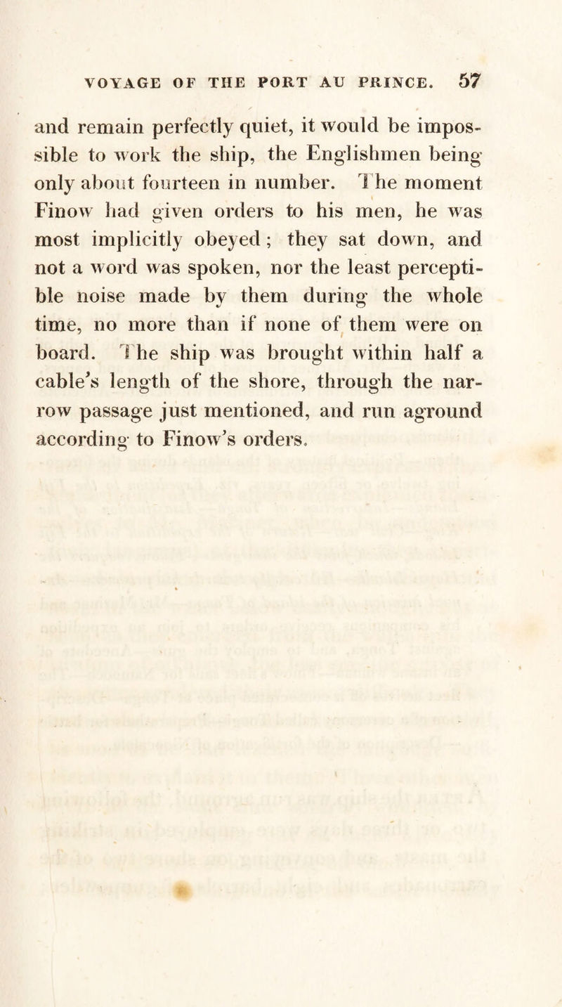 and remain perfectly quiet, it would be impos¬ sible to work the ship, the Englishmen being only about fourteen in number. 1 he moment I Finow had given orders to his men, he was most implicitly obeyed; they sat down, and not a word was spoken, nor the least percepti¬ ble noise made by them during the whole time, no more than if none of them were on board. 1 he ship was brought within half a cablets length of the shore, through the nar¬ row passage just mentioned, and run aground according to Finow’s orders.