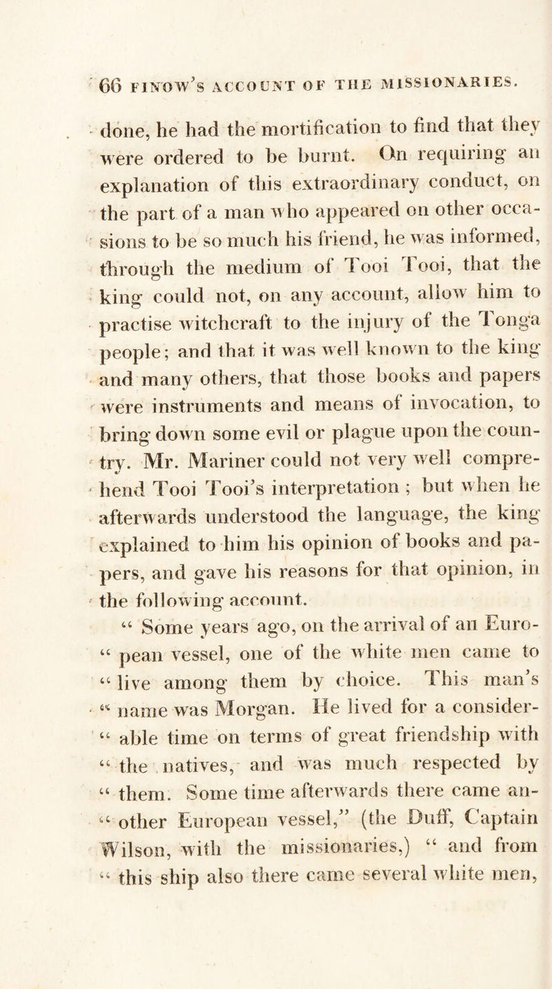done, he had the mortification to find that they were ordered to be burnt. On rec|iiiring an explanation of this extraordinary conduct, on the part of a man m ho appeared on other occa- ' sions to be so much his friend, he was informed, through the medium of Tooi Tool, that the • king could not, on any account, allow him to practise witchcraft to the injury of the 1 onga people; and that it was Avell known to the king and many others, that those books and papers were instruments and means of invocation, to bring down some evil or plague upon the coun-  try. Mr, Mariner could not very well compre¬ hend Tooi Tool's interpretation ; but w hen he afterwards understood the language, the king explained to him his opinion of books and pa¬ pers, and gave his reasons for that opinion, in the following’ account. ‘‘ Some years ago, on the arrival of an Euro- “ peaii vessel, one of the w lute men came to “ live among them by choice. This man s name was Morgan. He lived for a consider- ‘‘ able time on terms of great friendship w ith ‘‘the , natives,- and was much respected by ‘‘ them. Some time afterwards there came an- other European vessel, (the Duff, Captain Wilson, with the missionaries,) ‘‘ and from this ship also there came several w bite men,