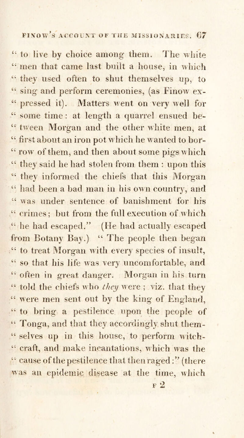 “ to live by choice among them. The white men that came last bnilt a house, in which “ they used often to shut themselves up, to “ sing and perform ceremonies, (as Finow ex- pressed it). Matters went on very well for “ some time : at length a quarrel ensued be- tween Morgan and the other white men, at “ first about an iron pot w hich he w anted to bor- row^ of them, and then about some pigs w hich they said he had stolen from them : upon this thev informed the chiefs that this Morjian had been a bad man in his ow n country, and ‘‘ was under sentence of banishment for his crimes; but from the full execution of w hich ‘‘ he had escaped.” (He had actually escaped from Botany Bay.) The people then began ‘‘ to treat Morgan with every species of insult, so that his life was very uncomfortable, and ‘‘ often in great danger. Morgan in his turn told the chiefs w ho ///cj/ w ere ; viz. that they ‘‘ were men sent out by the king of England, “ to bring a pestilence upon the people of Tonga, and that they accordingly shut them- “ selves up in this house, to perform witch- ‘‘ craft, and make incantations, which was the cause of the pestilence that then raged (there was ail epidemic disease at the time, which