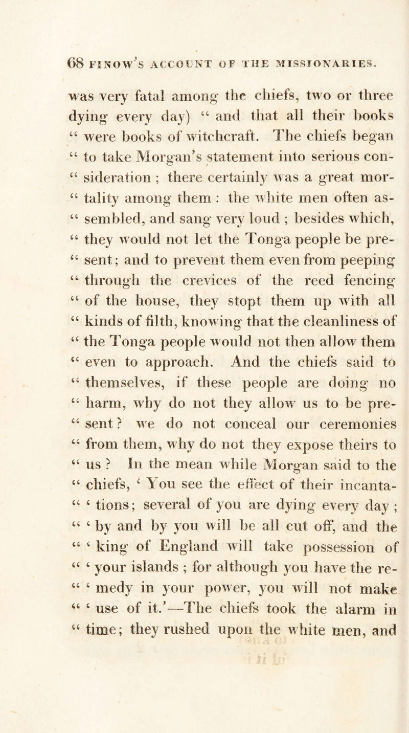 M as very fatal among the chiefs, two or three dying every day) and that all their books “ were books of witchcraft. The chiefs began “ to take Morgan’s statement into serious con- “ sideration ; there certainly was a great mor- “ tality among them : the n liite men often as- ‘‘ sembled, and sang very loud ; besides which, they M ould not let the Tonga people be pre- “ sent; and to prevent them even from peeping through the crevices of the reed fencing “ of the house, they stopt them up with all “ kinds of tilth, knowing that the cleanliness of ‘‘ the Tonga people w ould not then allow them “ even to approach. And the chiefs said to themselves, if these people are doing no “ harm, why do not they allow us to be pre- sent} w e do not conceal our ceremonies ‘‘ from them, m hy do not they expose theirs to ‘‘ us ? In the mean m hile Morgan said to the “ chiefs, ‘ You see the effect of their incanta- “ ‘ tions; several of you are dying every day ; ‘‘ ‘ by and by yon will be all cut off, and the “ ‘ king of England will take possession of “ ‘ your islands ; for although you have the re- “ ‘ medy in your pow er, you will not make “ ‘ use of it.’—The chiefs took the alarm in ‘‘ time; they rushed upon the white men, and