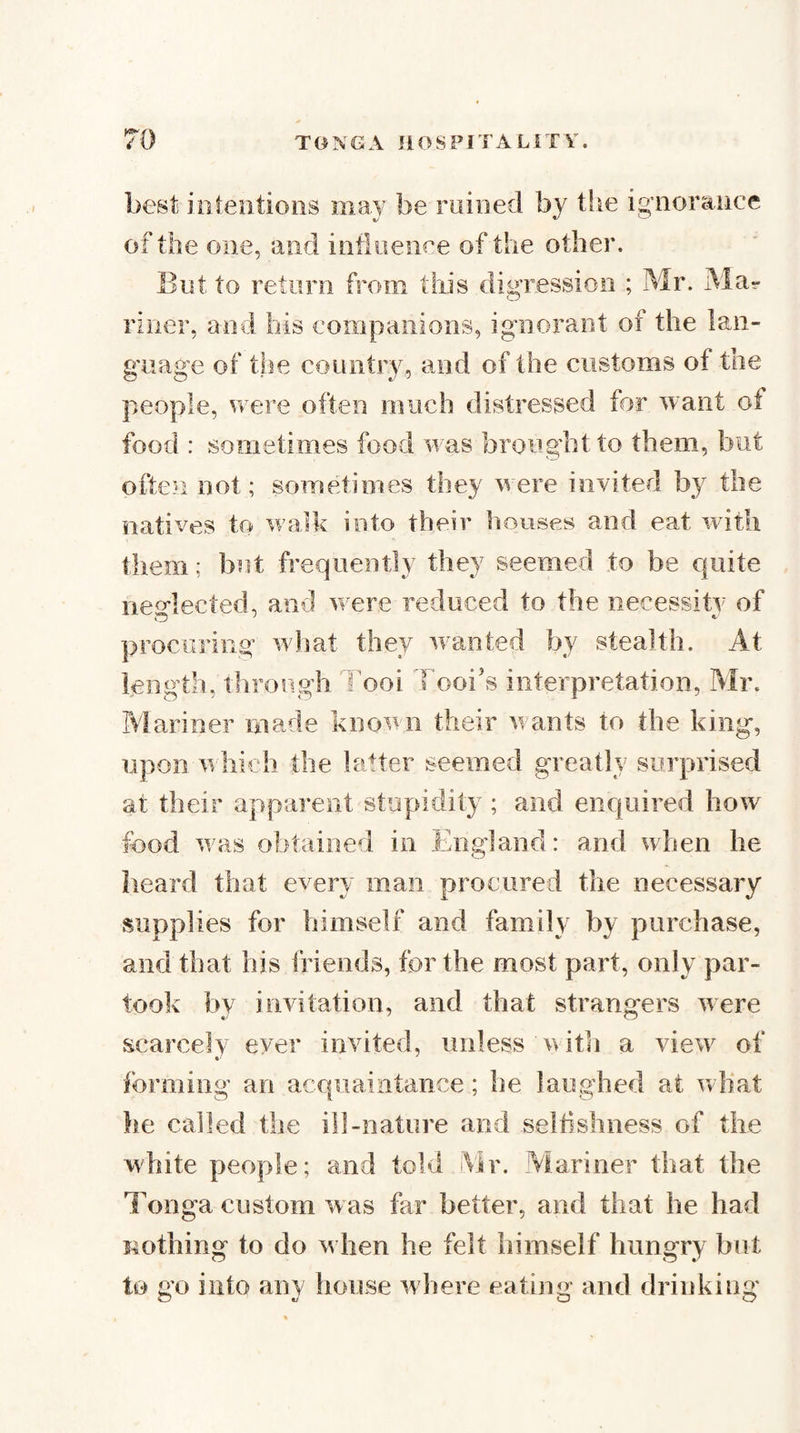 best iiilentions may be ruined by the igTioraiice of the one, and infiiieiiee of the other. Eut to return from this dig’ressioo ; Mr. Ma- liner, and his companions, ignorant of the lan¬ guage of the country, and of the customs of the people, were often much distressed for want of food : sometimes food was brought to them, but often not; sometimes they were invited by the natives to wailk into their houses and eat with them; but frequently they seemed to be quite neMected, and wTre reduced to the necessity of procuring wiiat they w^anted by stealth. At length, through i'ooi Tooi’s interpretation, Mr. Mariner made known their w ants to the king, upon w hicb the latter seemed greatly surprised at their apparent stupidity ; and enquired how food was obtained in England: and when he heard that every man procured the necessary supplies for himself and family by purchase, and that his friends, for the most part, only par¬ took by invitation, and that strangers were scarcely ever invited, unless \>ith a view^ of forming an acquaintance; he laughed at wdiat he called the ill-nature and selhshness of the white people; and told Mr. Aiariner that the Tonga custom was far better, and that he had nothing to do w hen he felt himself hungry but to go into any lionse wJiere eating and drinking