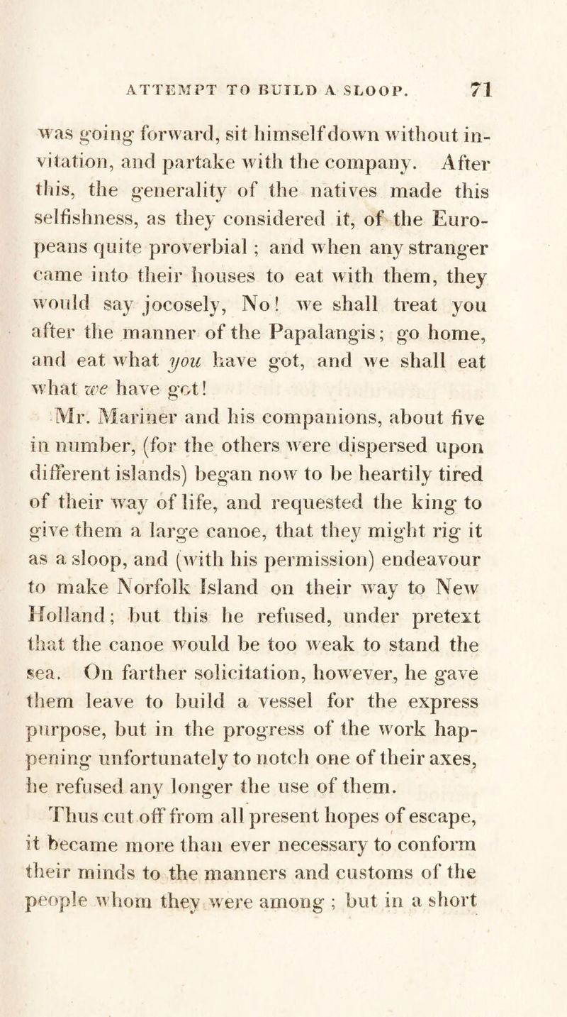 was going forward, sit himself down without in¬ vitation, and partake with the company. After tliis, the generality of the natives made this selfishness, as they considered it, of the Euro¬ peans quite proverbial ; and when any stranger came into their houses to eat with them, they would say jocosely, No! we shall treat you after the manner of the Papalangis; go home, and eat what you have got, and we shall eat what zve have got! Mr. Mariner and his companions, about five ill number, (for the others were dispersed upon different islands) began now to be heartily tired of their way of life, and requested the king to give them a large canoe, that they might rig it as a sloop, and (with his permission) endeavour to make Norfolk Island on their way to New Holland; but this he refused, under pretext that the canoe would be too weak to stand the sea. On farther solicitation, however, he gave them leave to build a vessel for the express purpose, but in the progress of the work hap¬ pening unfortunately to notch one of their axes, he refused any longer the use of them. Thus cut off from all present hopes of escape, it became more than ever necessary to conform their minds to the manners and customs of the people w hom they were among ; but in a short