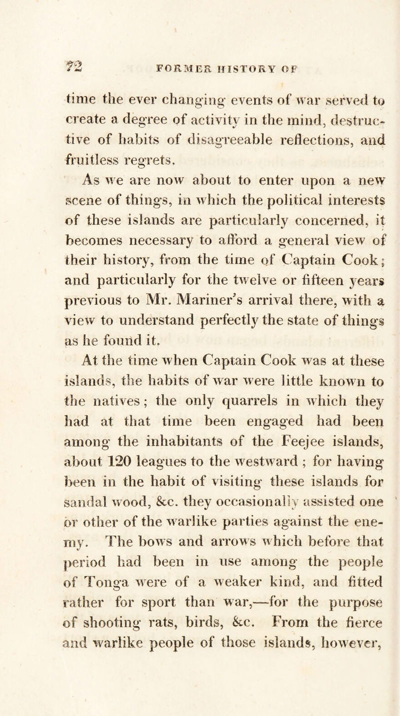time the ever changing events of war served to create a degree of activity in the mind, destruc¬ tive of habits of disagreeable reflections, and fruitless regrets. As we are now about to enter upon a new scene of things, in which the political interests of these islands are particularly concerned, it becomes necessary to aflbrd a general view of their history, from the time of Captain Cook; and particularly for the twelve or fifteen years previous to Mr. Mariner's arrival there, with a view to understand perfectly the state of things as he found it. At the time when Captain Cook was at these islands, the habits of war w ere little known to the natives; the only quarrels in which they had at that time been engaged had been among the inhabitants of the Feejee islands, about 120 leagues to the w estward ; for having been in the habit of visiting these islands for sandal wood, &amp;c. they occasionally assisted one or other of the w arlike parties against the ene¬ my. The bows and arrows which before that period had been in use among the people of Tonga w ere of a weaker kind, and fitted rather for sport than war,—for the purpose of shooting rats, birds, &amp;c. From the fierce and warlike people of those islands, however,