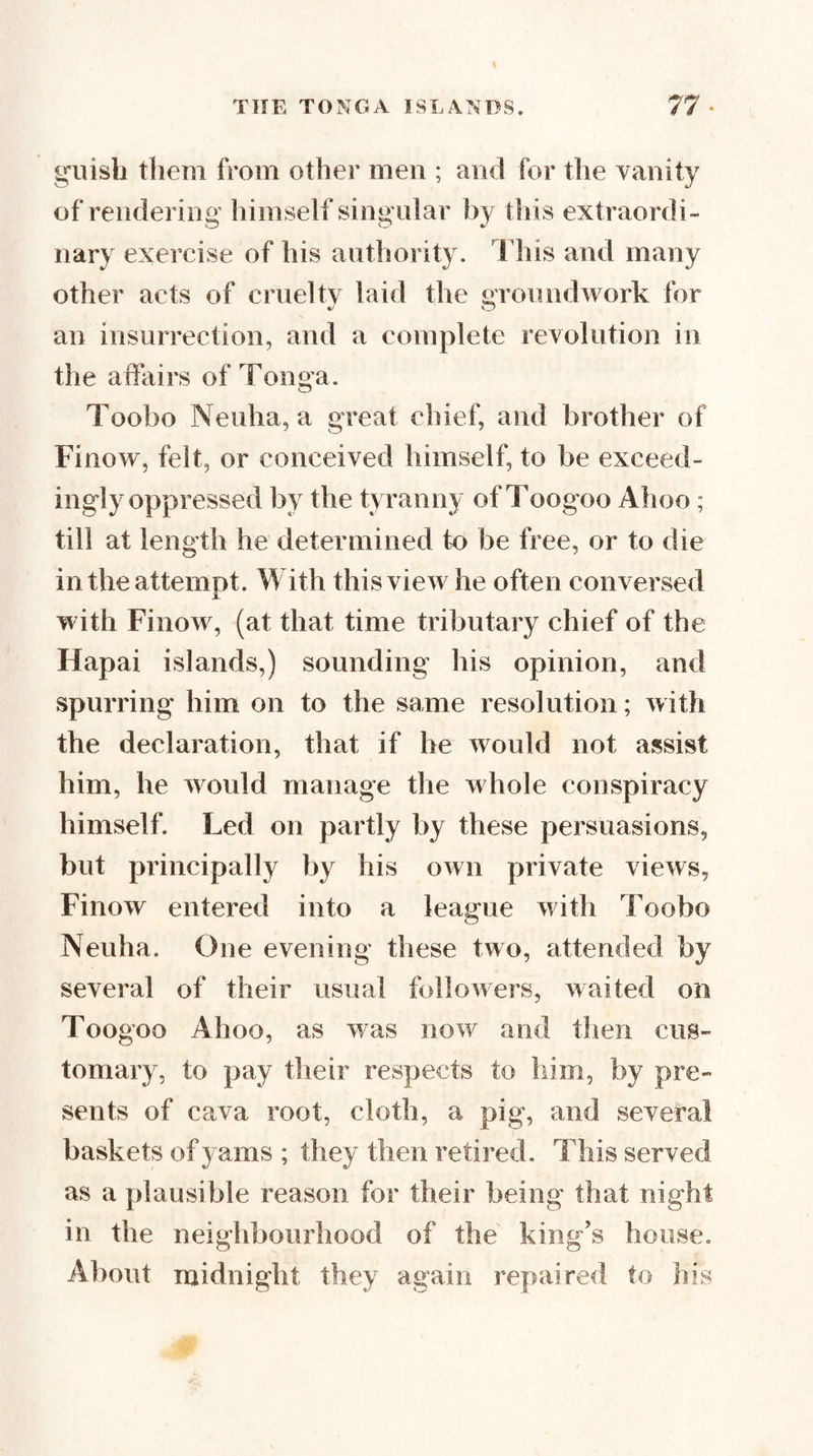 guish them from other men ; and for the vanity of rendering himself sing ular by this extraordi¬ nary exercise of his authority. Fliis and many other acts of cruelty laid the groundwork for an insurrection, and a complete revolution in the affairs of Tonga. Toobo Neuha, a great chief, and brother of Finow, felt, or conceived himself, to be exceed¬ ingly oppressed by the tyranny of Toogoo Ahoo; till at length he determined to be free, or to die in the attempt. With this view he often conversed with Finowg (at that time tributary chief of the Hapai islands,) sounding his opinion, and spurring him on to the same resolution; with the declaration, that if he would not assist him, he would manage the whole conspiracy himself. Led on partly by these persuasions, but pidncipally by his own private views, Finow entered into a league with Toobo Neuha. One evening these two, attended by several of their usual followers, waited on Toogoo Ahoo, as was now and then cus¬ tomary, to pay their respects to him, by pre¬ sents of cava root, cloth, a pig, and several baskets of yams ; they then retired. This served as a plausible reason for their being that night in the neighbourhood of the king’s house. About midnight they again repaired to his