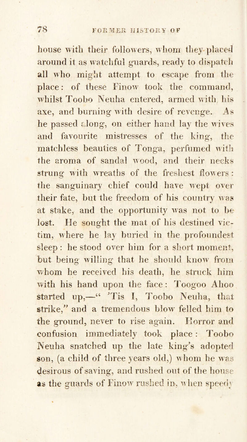 house with their followers, whom they-placed around it as watclifiil guards, ready to dispatch all who might attempt to escape from the place: of these Finow took the command, whilst Toobo Neuha entered, armed with, his axe, and burning with desire of revenge. As he passed along, on either hand lay the wives and lavourite mistresses of the king, the matchless beauties of Tonga, perfumed witia the aroma of sandal wood, and their necks strung w ith wreaths of the freshest flowers : the sanguinary chief could have wept over their fate, but the freedom of his country was at stake, and the opportunity w as not to be lost. He sought the mat of his destined vic¬ tim, where he lay buried in the profoundest sleep : he stood over him for a short moment, but being willing that he should know from O o whom he received his death, he struck him with his hand upon the face : Toogoo Ahoo started up,—‘‘ Tis !, Toobo Neuha, that strike,’ and a tremendous blow felled him to the ground, never to rise again. Florror and confusion immediately took place : Toobo Neuha snatched up the late king’s adopted son, (a child of three years old,) w hom he was desirous of saving, and rushed out of the house as the guards of Finow^ ruslied in, when speed;