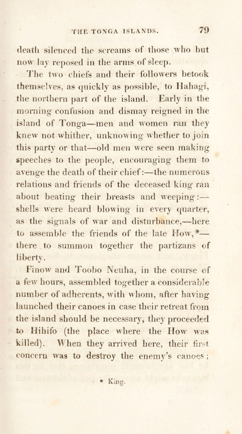 deatli silenced the screams of those who but now lay reposed in the arms of sleep. The two chiefs and their followers betook themselves, as quickly as possible, to Hahagi, the northern part of the island. Early in the morning confusion and dismay reigned in the island of Tonga—men and women ran they knew not whither, unknowing whether to join this party or that—old men were seen making speeches to the people, encouraging them to aveiiae the death of their chief:—the numerous relations and friends of the deceased king ran about beating their breasts and w eeping shells were heard blowing in every quarter, as the signals of war anti disturbance,—here to assemble the friends of the late Mow,^— there to summon together the partizans of liberty. Finow and Toobo Neuha, in the course of a few hours, assembled together a considerable number of adherents, w ith w hom, after having launched their canoes in case their retreat from the island should be necessary^ they proceeded to Hihifo (the place where the How was killed). When they arrived here, their first concern was to destroy the enemy’s canoes ;