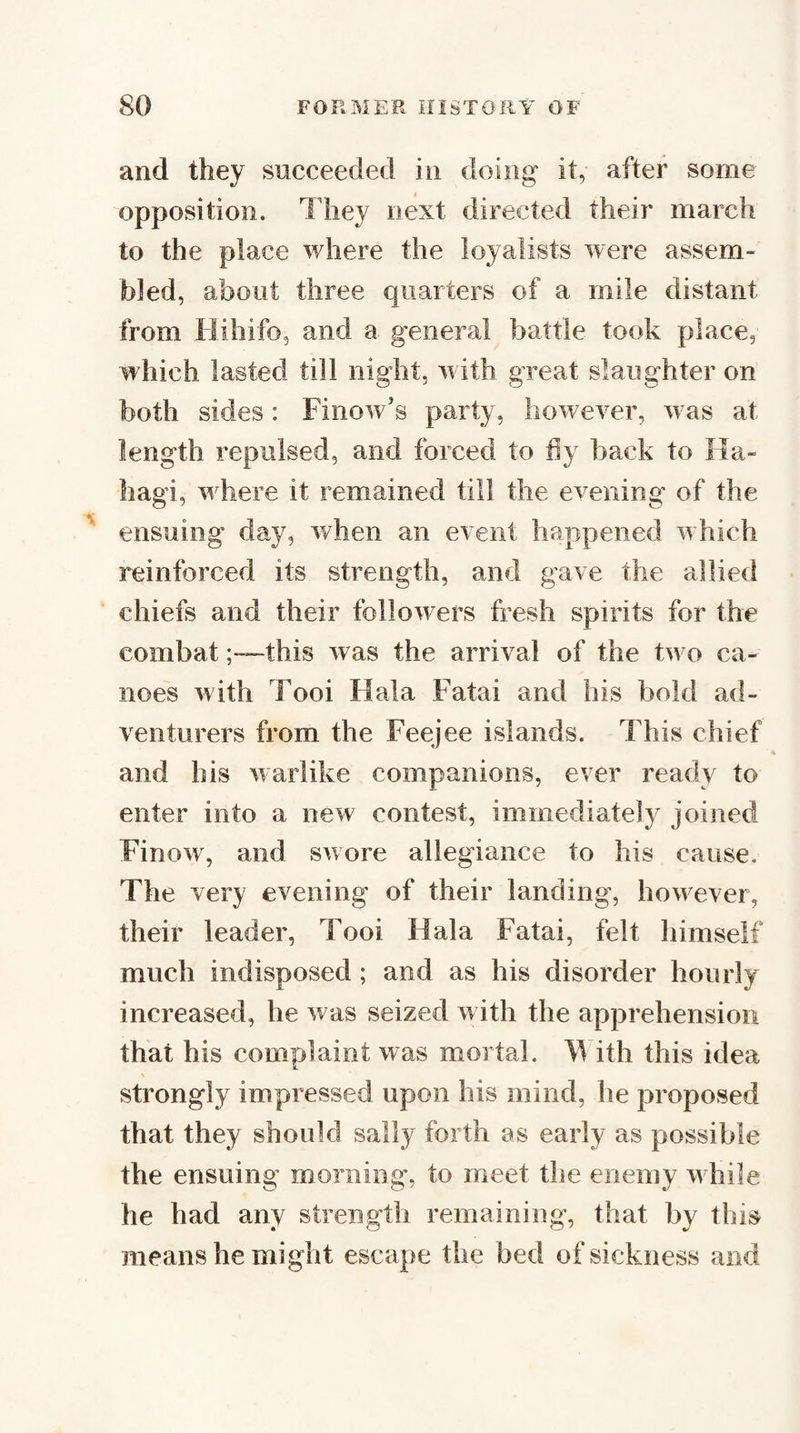 and they succeeded in doing* it, after some opposition. They next directed their march to the place where the loyalists were assem¬ bled, about three quarters of a mile distant from liihifo, and a general battle took place, which lasted till night, wdth great slaughter on both sides: Finow’s party, however, wns at length repulsed, and forced to hy back to Ha- hagi, where it remained till the evening of the ensuing day, when an event happened w’hich reinforced its strength, and gave the allied ' chiefs and their followers fresh spirits for the combatthis was the arrival of the two ca¬ noes with Tooi Hala Fatal and his bold ad¬ venturers from the Feejee islands. This chief and his warlike companions, ever ready to enter into a new contest, immediately joined Finow, and swore allegiance to his cause. The very evening of their landing, however, their leader, Tooi Hala Fatai, felt himself much indisposed; and as his disorder hourly increased, he was seized w ith the apprehension that his complaint was mortal. M ith this idea strongly impressed upon his mind, he proposed that they should sally forth as early as possible the ensuing morning, to meet the enemy w hile he had any strength remaining, that by this means he might escape the bed of sickness and