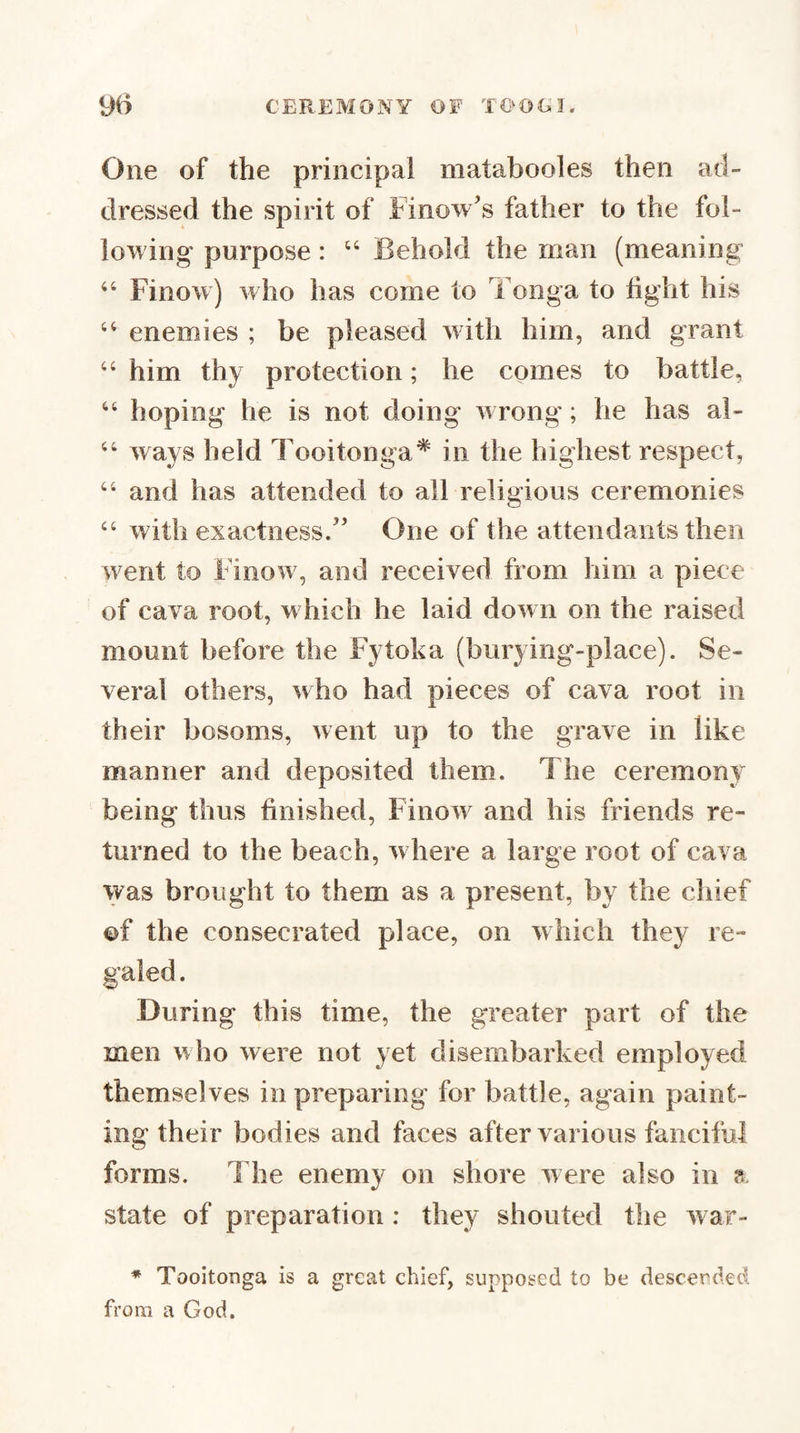 One of the principal matabooles then ad¬ dressed the spirit of Finow's father to the fol¬ lowing purpose: “ Behold the man (meaning “ Finow) who has come to Tonga to tight his ‘‘ enemies ; be pleased with him, and grant ‘‘ him thy protection; he comes to battle, “ hoping he is not doing wrong; he has al- ‘‘ ways held Tooitonga* in the highest respect, and has attended to all religious ceremonies ‘‘ with exactness/’ One of the attendants then went to Finow, and received from him a piece of cava root, which he laid down on the raised mount before the Fytoka (burying-place). Se¬ veral others, who had pieces of cava root in their bosoms, went up to the grave in like manner and deposited them. The ceremony being thus finished, Finow and his friends re¬ turned to the beach, where a large root of cava was brought to them as a present, by the chief of the consecrated place, on which they re¬ galed . During this time, the greater part of the men v’v ho were not yet disembarked employed themselves in preparing for battle, again paint¬ ing their bodies and faces after various fanciful forms. The enemy on shore were also in 8. state of preparation : they shouted the war- ♦ TooitoDga is a great chief, supposed to be descerded from a God.