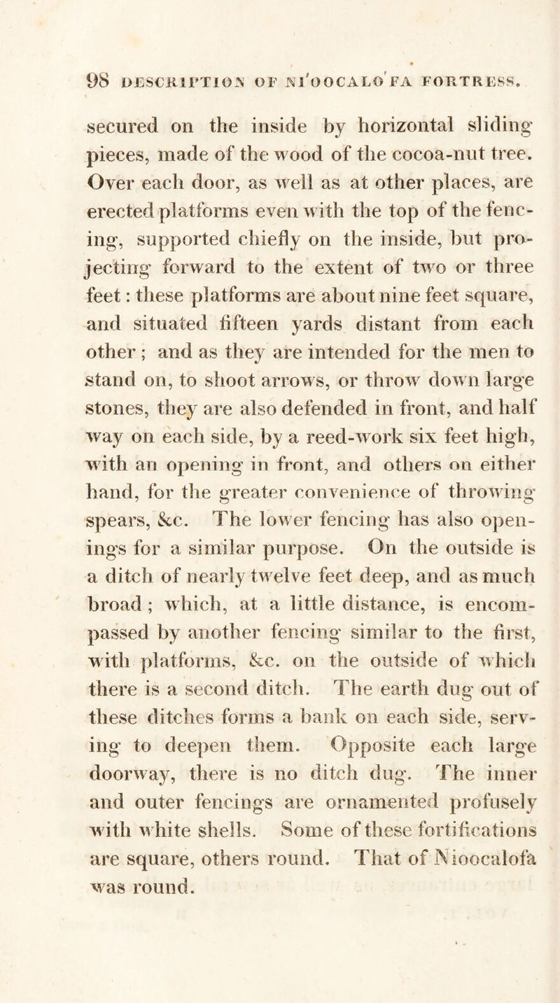 secured on the inside by horizontal sliding pieces, made of the wood of the cocoa-nut tree. Over each door, as well as at other places, are erected platforms even with the top of the fenc¬ ing, supported chiefly on the inside, but pro¬ jecting forward to the extent of two or three feet: these platforms are about nine feet square, and situated fifteen yards distant from each other ; and as they are intended for the men to •/ stand on, to shoot arrows, or throw dow n large stones, they are also defended in front, and half way on each side, by a reed-work six feet high, with an opening in front, and others on either hand, for the greater convenience of throwing spears, &amp;c. The low er fencing has also open¬ ings for a similar purpose. On the outside is a ditch of nearly tw elve feet deep, and as much broad ; w hich, at a little distance, is encom¬ passed by another fencing similar to the first, wdth platforms, &amp;c. on the outside of which there is a second ditch. The earth dug out of these ditches forms a bank on each side, serv¬ ing to deepen them. Opposite each large doorway, there is no ditch dug. The inner and outer fencings are ornamented profusely w ith w hite shells. Some of these fortifications are square, others round. That of IS ioocalofa was round.
