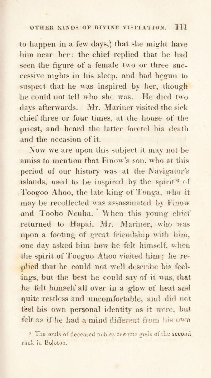 to liappeii ill a few days,) that she might have him near her : the chief replied that he had seen the fioTire of a female two or three sue- cessive nights in his sleep, and had begun to suspect that he was inspired by her, though he could not tell who she was. He died two days afterwards. Mr. Mariner visited the sick chief three or four times, at tlie house of the priest, and heard the latter foretel his death and the occasion of it. Now we are upon this subject it may not be amiss to mention that Finow’s son, Avho at this period of our history Avas at the Navigator’s islands, used to be inspired by the spirit '^ of I’oogoo Ahoo, the late king of Tonga, who it may be recollected AA^as assassinated by FinoAv _ and Toobo Neuha. M hen this young chief returned to Hapai, Mr. Mariner, avIio Avas upon a footing of great friendship Avith him, one day asked him hoAv he felt himself, Arhen the spirit of Toogoo Ahoo visited him ; he re¬ plied that he could not aacII describe his feel¬ ings, but the best he could say of it Avas, that he felt himself all over in a gloAv of heat and quite restless and uncomfortable, and did not feel his oAvn personal identity as it vrere, but felt as if he had a mind different from his oAvn * The souls of deceased nobles become goik; of the second rank in Bojotoo.