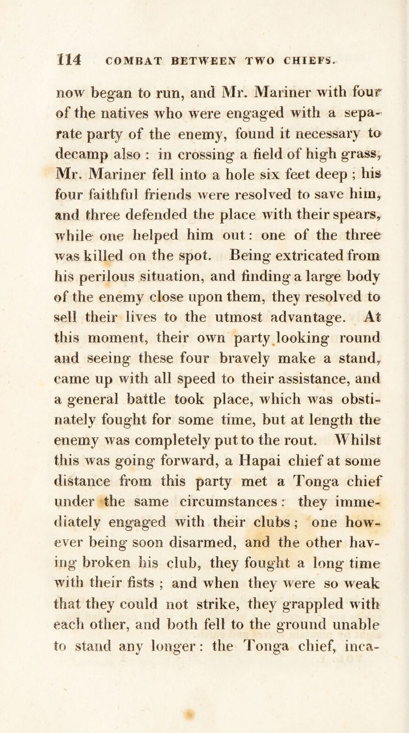 now began to run, and Mr. Mariner with four of the natives who were engaged with a sepa¬ rate party of the enemy, found it necessary to decamp also : in crossing a field of high grass, Mr, Mariner fell into a hole six feet deep ; his four faithful friends were resolved to save him, and three defended the place with their spears, while one helped him out: one of the three was killed on the spot. Being extricated from his perilous situation, and finding a large body of the enemy close upon them, they resolved to sell their lives to the utmost advantage. At this moment, their own party looking round and seeing these four bravely make a stand, came up with all speed to their assistance, and a general battle took place, which was obsti¬ nately fought for some time, but at length the enemy was completely put to the rout. Whilst this was going forward, a Hapai chief at some distance from this party met a Tonga chief under the same circumstances: they imme¬ diately engaged with their clubs; one how¬ ever being soon disarmed, and the other hav¬ ing broken liis club, they fought a long time with their fists ; and when they were so weak that they could not strike, they grappled with each other, and both fell to the ground unable to stand any longer: the Tonga chief, inca-