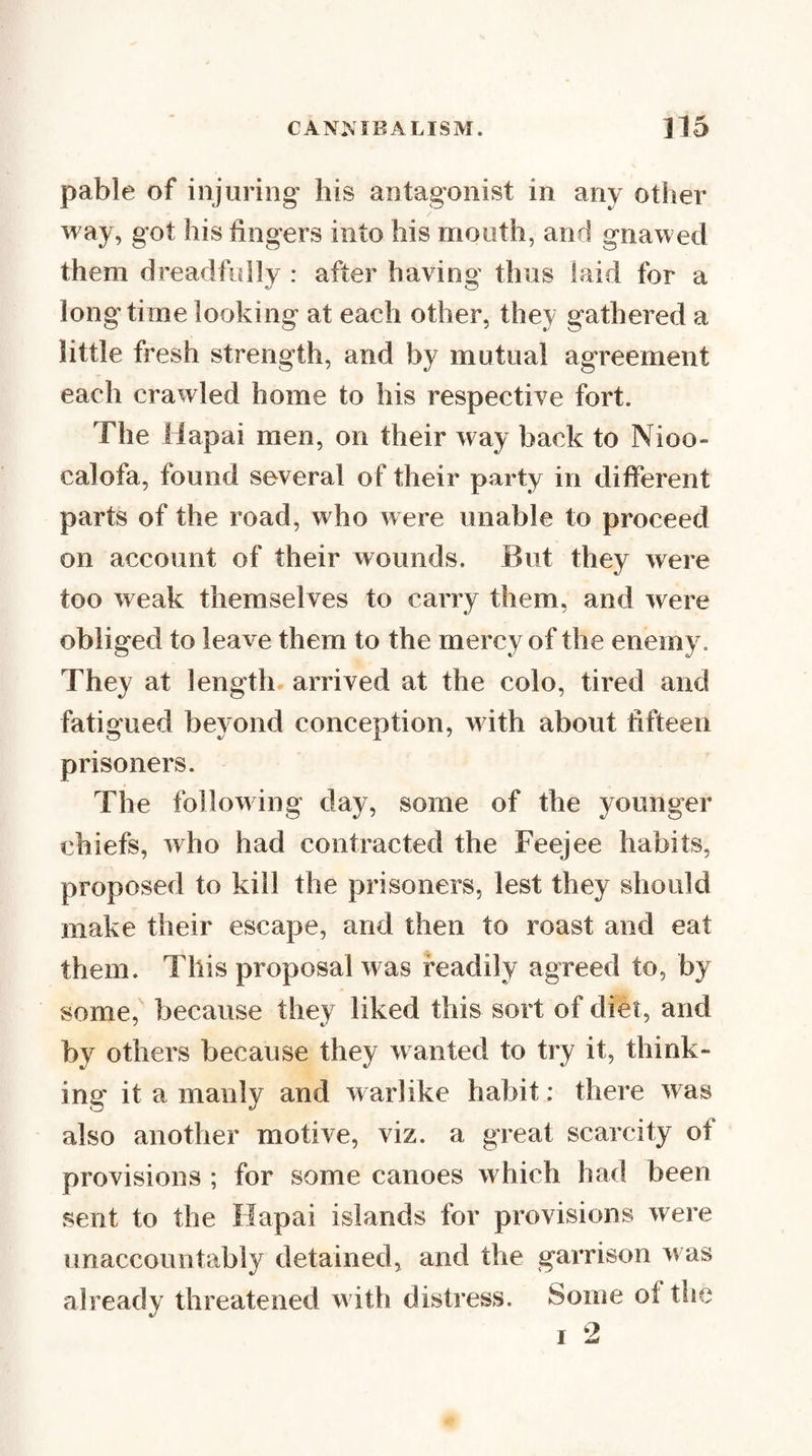 pable of injuring his antagonist in any other way, got his fingers into his mouth, and gnawed them dreadfully : after having thus laid for a longtime looking at each other, they gathered a little fresh strength, and by mutual agreement each crawled home to his respective fort. The Hapai men, on their way back to Nioo- calofa, found several of their party in different parts of the road, who were unable to proceed on account of their wounds. But they were too weak themselves to carry them, and were obliged to leave them to the mercy of the enemy. They at length arrived at the colo, tired and fatigued beyond conception, w ith about fifteen prisoners. The following day, some of the younger chiefs, who had contracted the Feejee habits, proposed to kill the prisoners, lest they should make their escape, and then to roast and eat them. This proposal was readily agreed to, by some, because they liked this sort of diet, and by others because they wanted to try it, think¬ ing it a manly and w arlike habit: there w as also another motive, viz. a great scarcity of provisions ; for some canoes which had been sent to the Hapai islands for provisions were unaccountably detained, and the garrison w as already threatened w ith distress. Some of tlie I 2