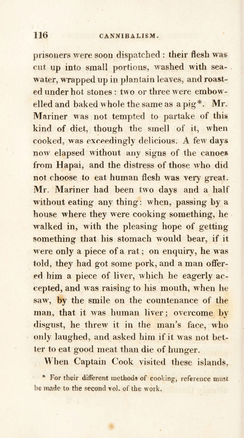 prisoners were soon dispatched : their flesh w as^ cut up into small portions, washed with sea¬ water, wrapped up in plantain leaves, and roast¬ ed under hot stones : two or three were embow- elled and baked whole the same as a pig*. Mr. Mariner was not tempted to partake of this kind of diet, though the smell of it, when cooked, was exceedingly delicious. A few days now elapsed without any signs of the canoes from Hapai, and the distress of those who did not choose to eat human flesh was veiy great. Mr. Mariner had been two days and a half without eating any thing: when, passing by a house where they were cooking something, he w alked in, with the pleasing hope of getting something that his stomach would hear, if it w ere only a piece of a rat; on enquiry, he w as told, they had got some pork, and a man offer¬ ed him a piece of liver, which he eagerly ac¬ cepted, and w as raising to his mouth, when he saw, by the smile on the countenance of the man, that it was human liver; overcome by disgust, he threw it in the man’s face, who only laughed, and asked him if it was not bet¬ ter to eat good meat than die of hunger. W hen Captain Cook visited these islands, * For their different methods of cooking, reference must he made to the second vol. of the work.