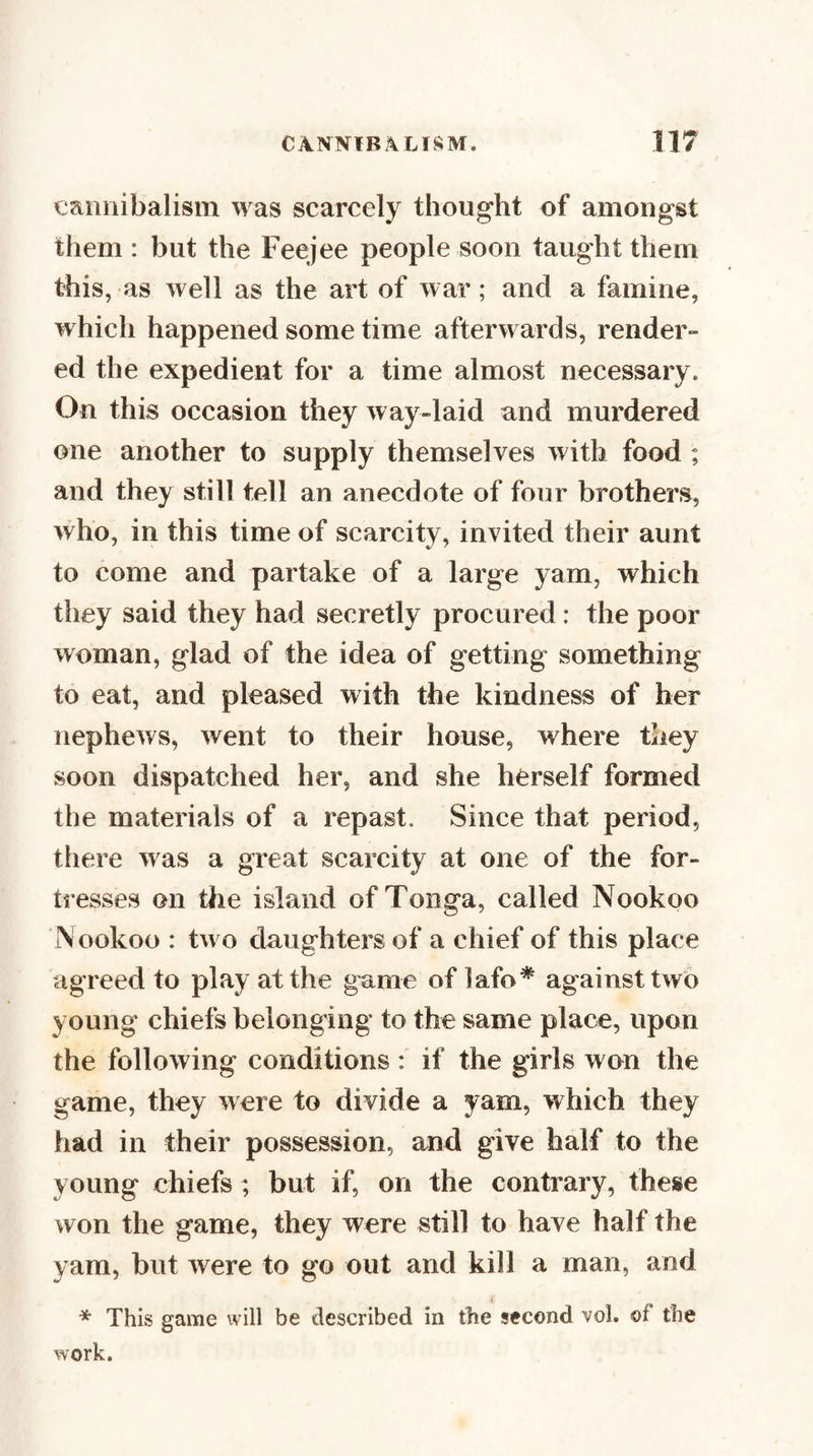 eaiiiiibalisin m as scarcely thought of amongst them : but the Feejee people soon taught them this, as well as the art of war; and a famine, which happened some time afterwards, render¬ ed the expedient for a time almost necessary. On this occasion they way-laid and murdered one another to supply themselves with food ; and they still tell an anecdote of four brothers, who, in this time of scarcity, invited their aunt to come and partake of a large yam, which they said they had secretly procured: the poor woman, glad of the idea of getting something to eat, and pleased with the kindness of her nephews, went to their house, where they soon dispatched her, and she herself formed the materials of a repast. Since that period, there was a great scarcity at one of the for¬ tresses on tlie island of Tonga, called Nookoo Nookoo : two daughters of a chief of this place agreed to play at the game of lafo* against two young chiefs belonging to the same place, upon the following conditions : if the girls won the game, they were to divide a yam, which they had in their possession, and give half to the young chiefs ; but if, on the contrary, these won the game, they were still to have half the yam, but were to go out and kill a man, and * This game will be described in the second vol. of the work.