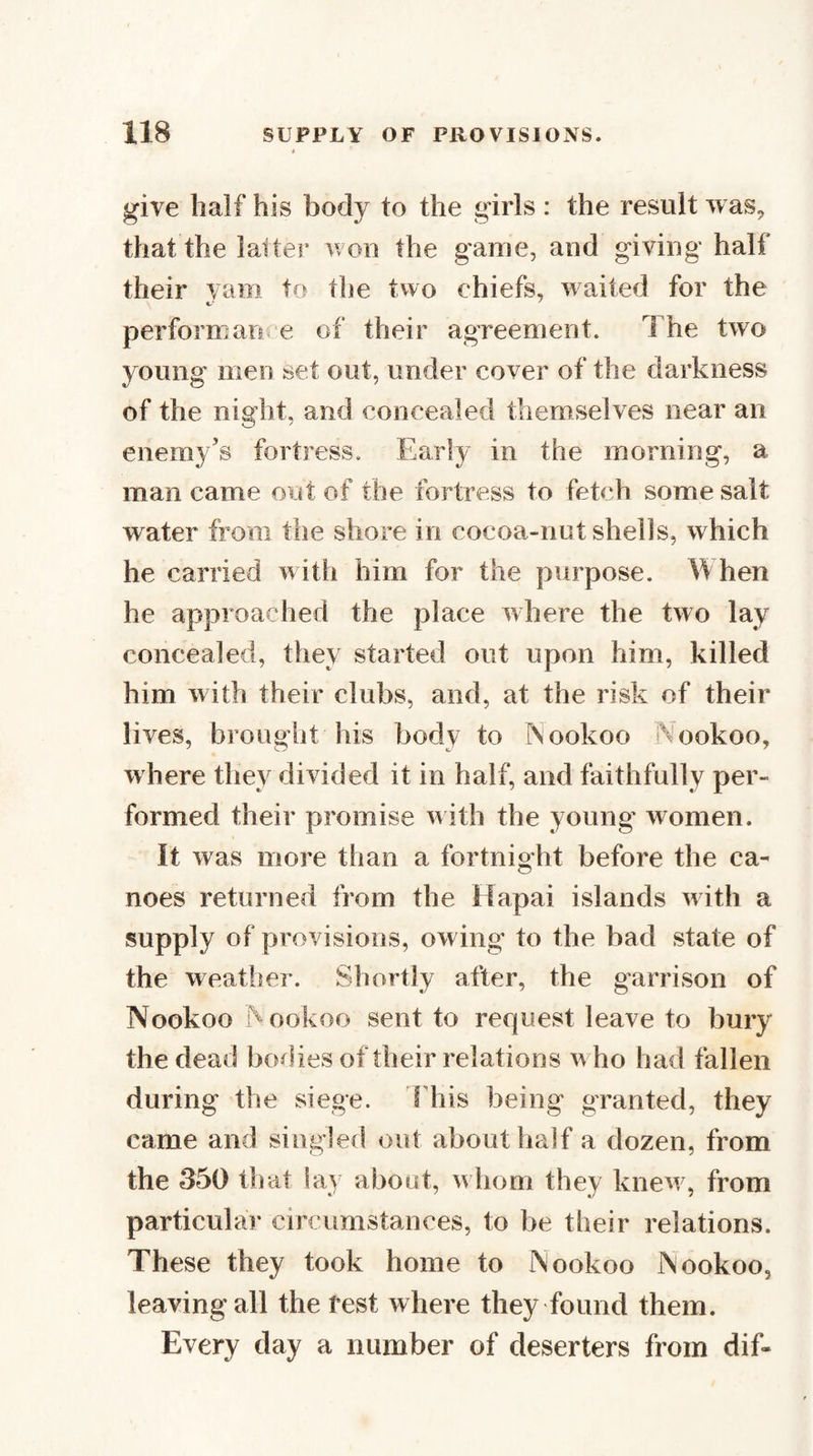 give half his body to the girls : the result was^ that the latter won the game, and giving half their yam to the two chiefs, waited for the perform ance of their agreement. The two young men set out, under cover of the darkness of the night, and concealed themselves near an enemy’s fortress. Early in the morning, a man came out of the fortress to fetch some salt water from the shore in cocoa-nutshells, which he carried w ith him for the purpose. When he approached the place where the two lay concealed, they started out upon him, killed him with their clubs, and, at the risk of their lives, brought his body to TVookoo Nookoo, where they divided it in half, and faithfully per¬ formed their promise w ith the young' women. It was more than a fortnight before the ca¬ noes returned from the Hapai islands with a supply of provisions, owing to the bad state of the weather. Shortly after, the garrison of Nookoo Nookoo sent to request leave to bury the dead bodies of their relations w ho had fallen during the siege. I'his being granted, they came and singled out about half a dozen, from the 350 that lay about, w hom they knew, from particular circumstances, to be their relations. These they took home to Nookoo Nookoo, leaving all the test where they found them. Every day a number of deserters from dif-