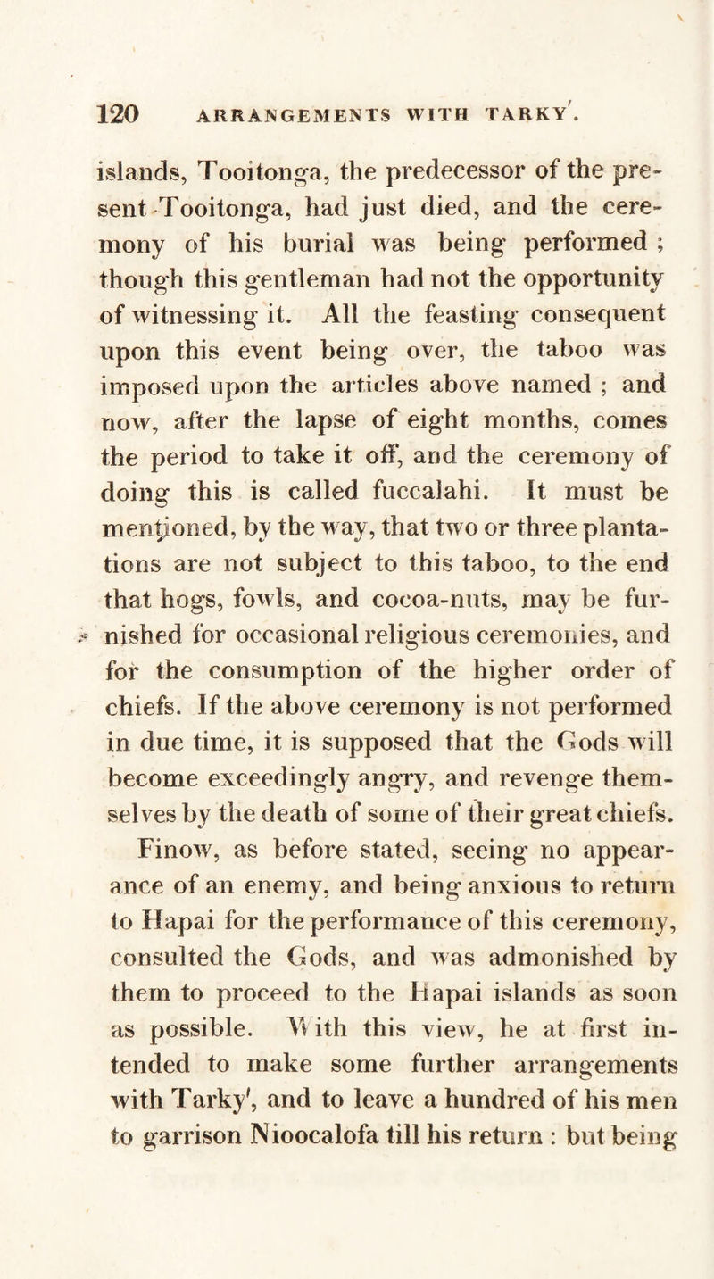 islands, Tooitonga, the predecessor of the pre- sent-Tooitonga, had just died, and the cere¬ mony of his burial was being performed ; though this gentleman had not the opportunity of witnessing it. All the feasting consequent upon this event being over, the taboo was imposed upon the articles above named ; and now, after the lapse of eight months, comes the period to take it off, and the ceremony of doing this is called fuccalahi. It must be men^oned, by the way, that two or three planta¬ tions are not subject to this taboo, to the end that hogs, fowls, and cocoa-nuts, may be fur¬ nished for occasional religious ceremonies, and for the consumption of the higher order of chiefs. If the above ceremony is not performed in due time, it is supposed that the Gods will become exceedingly angry, and revenge them¬ selves by the death of some of their great chiefs. Finow, as before stated, seeing no appear¬ ance of an enemy, and being anxious to return to Hapai for the performance of this ceremony, consulted the Gods, and was admonished by them to proceed to the Hapai islands as soon as possible. Yv ith this view, he at first in¬ tended to make some further arrangements with Tarky', and to leave a hundred of his men to garrison Nioocalofa till his return : but being