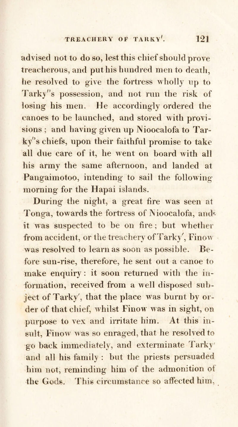 TREACHERY OF TARKY'. advised not to do so, lest this chief should prove treacherous, and put his hundred men to death, he resolved to give the fortress wholly up to Tarky'^s possession, and not run the risk of losing his men. He accordingly ordered the canoes to be launched, and stored with provi¬ sions ; and having given up Nioocalofa to Tar- ky'^s chiefs, upon their faithful promise to take all due care of it, he went on board with all his army the same afternoon, and landed at Pangaimotoo, intending to sail the following morning for the Hapai islands. During the night, a great fire was seen at Tonga, towards the fortress of TSioocalofa, ancb it was suspected to be on fire; but w hether from accident, or the treachery of Tarky', Finow was resolved to learn as soon as possible. Be¬ fore sun-rise, therefore, he sent out a canoe to make enquiry: it soon returned with the in¬ formation, received from a well disposed sub¬ ject of Tarky, that the place was burnt by or¬ der of that chief, whilst Finow was in sight, on purpose to vex and irritate him. At this in¬ sult, Finow ^vas so enraged, that he resolved to go back immediately, and exterminate Tarky' and all his family : but the priests persuaded him not, reminding him of the admonition of the Gods. This circumstance so affected him, *