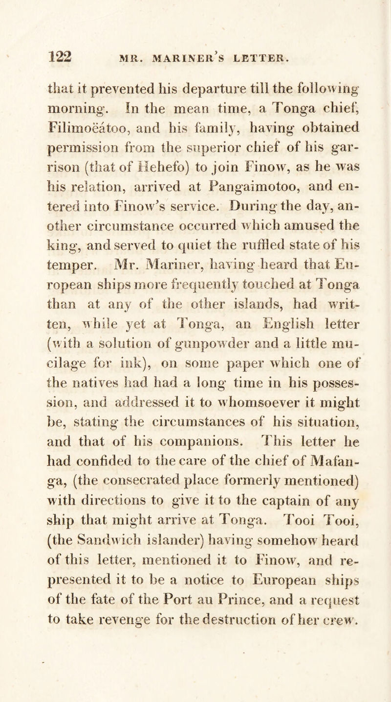 that it prevented his departure till the following morning. In the mean time, a Tonga chief, Filimoeatoo, and his family, having obtained permission from the superior chief of his gar¬ rison (that of Hehefo) to join Finow, as he was his relation, arrived at Pangaimotoo, and en¬ tered into Finow's service. During the day, an¬ other circumstance occurred which amused the king, and served to quiet the ruffled state of his temper. Mr. Mariner, having heard that Eu¬ ropean ships more frequently touched at Tonga than at any of the other islands, had writ¬ ten, nhile yet at Tonga, an English letter (with a solution of gunpowder and a little mu¬ cilage for ink), on some paper which one of the natives had had a long time in his posses¬ sion, and addressed it to whomsoever it might be, stating the circumstances of his situation, and that of his companions. This letter he had confided to the care of the chief of Mafan- ga, (the consecrated place formerly mentioned) w ith directions to give it to the captain of any ship that might arrive at Tonga. Tooi Tooi, (the Sandwich islander) having somehow heard of this letter, mentioned it to Finow, and re¬ presented it to be a notice to European ships of the fate of the Port au Prince, and a request to take reA erige for the destruction of her crew .