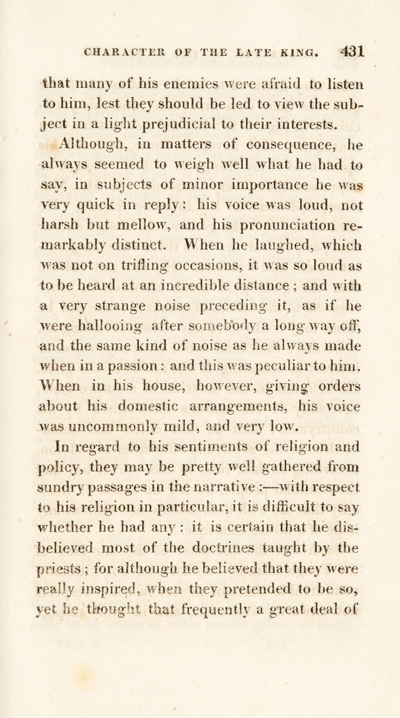 that many of his enemies were afraid to listen to him, lest they should be led to view the sub¬ ject in a light prejudicial to their interests. Although, in matters of consequence, lie always seemed to weigh well what he had to say, in subjects of minor importance he was very quick in reply: his voice was loud, not harsh but mellow, and his pronunciation re¬ markably distinct. When he laughed, which was not on trifling occasions, it was so loud as to be heard at an incredible distance ; and with a very strange noise preceding it, as if he were hallooing after somebody a long way off, and the same kind of noise as he alwavs made when in a passion: and this was peculiar to him. When in his house, however, giving orders about his domestic arrangements, his voice was uncommonly mild, and very low. In regard to his sentiments of religion and policy, they may be pretty well gathered from sundry passages in the narrative :—with respect to his religion in particular, it is difficult to say whether be had any : it is certain that he dis¬ believed most of the doctrines taught by the priests ; for although he believed that they were really inspired, when they pretended to be so, yet he thought that frequently a great deal of