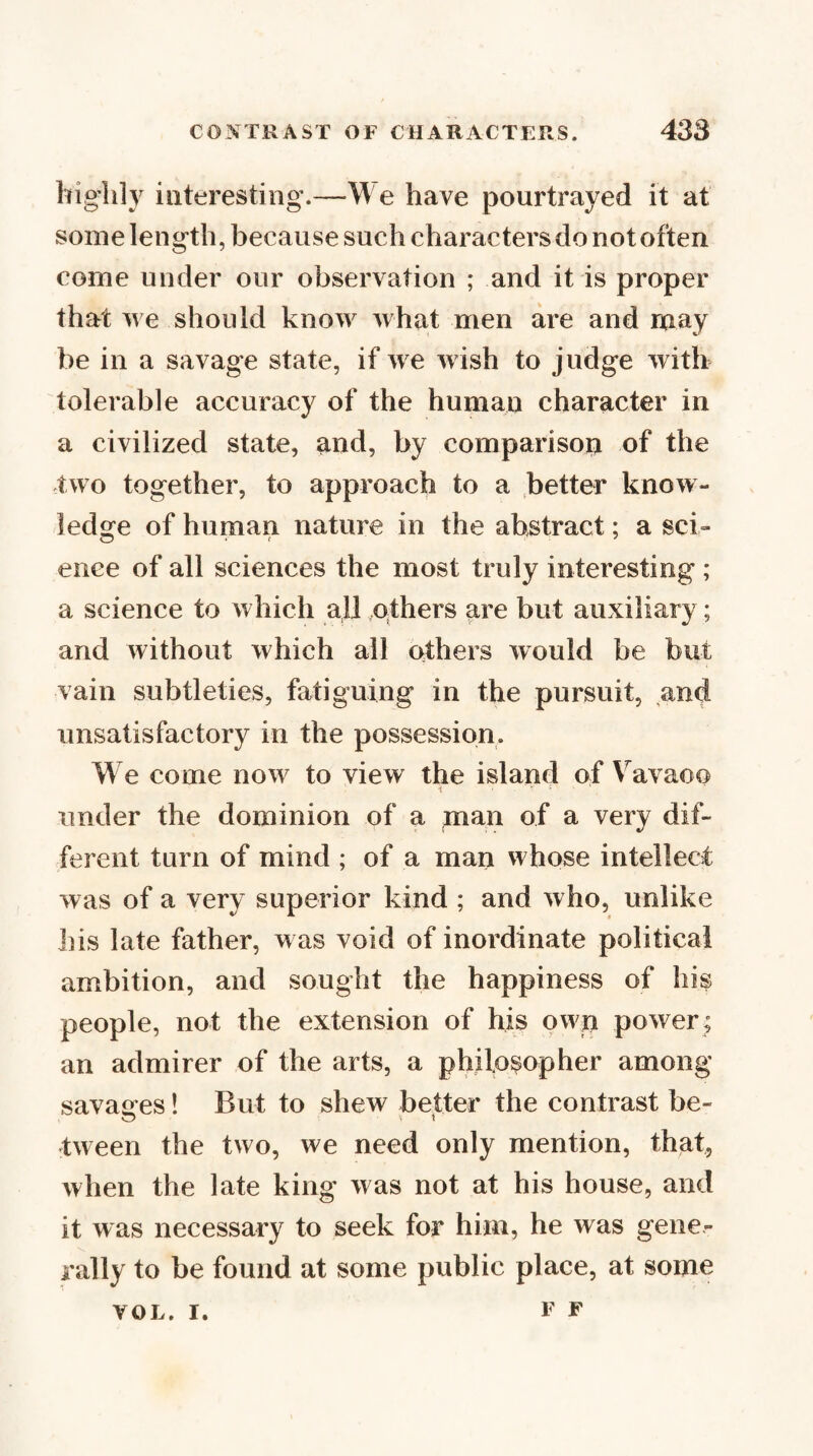 highly interesting.—We have pourtrayed it at some length, because such characters do not often come under our observation ; and it is proper that we should know what men are and may be in a savage state, if we wish to judge with tolerable accuracy of the human character in a civilized state, and, by comparison of the two together, to approach to a better know¬ ledge of human nature in the abstract; a sci» enee of all sciences the most truly interesting; a science to which all others are but auxiliary; and without which all others would be but vain subtleties, fatiguing in the pursuit, and unsatisfactory in the possession. We come now to view the island of \ avaoo under the dominion of a man of a very dif¬ ferent turn of mind ; of a man whose intellect was of a very superior kind ; and who, unlike his late father, w as void of inordinate political ambition, and sought the happiness of his people, not the extension of his own power; an admirer of the arts, a philosopher among savasres! But to shew better the contrast be- tween the two, we need only mention, that, when the late king was not at his house, and it was necessary to seek for him, he was gene¬ rally to be found at some public place, at some F F VOL, I.