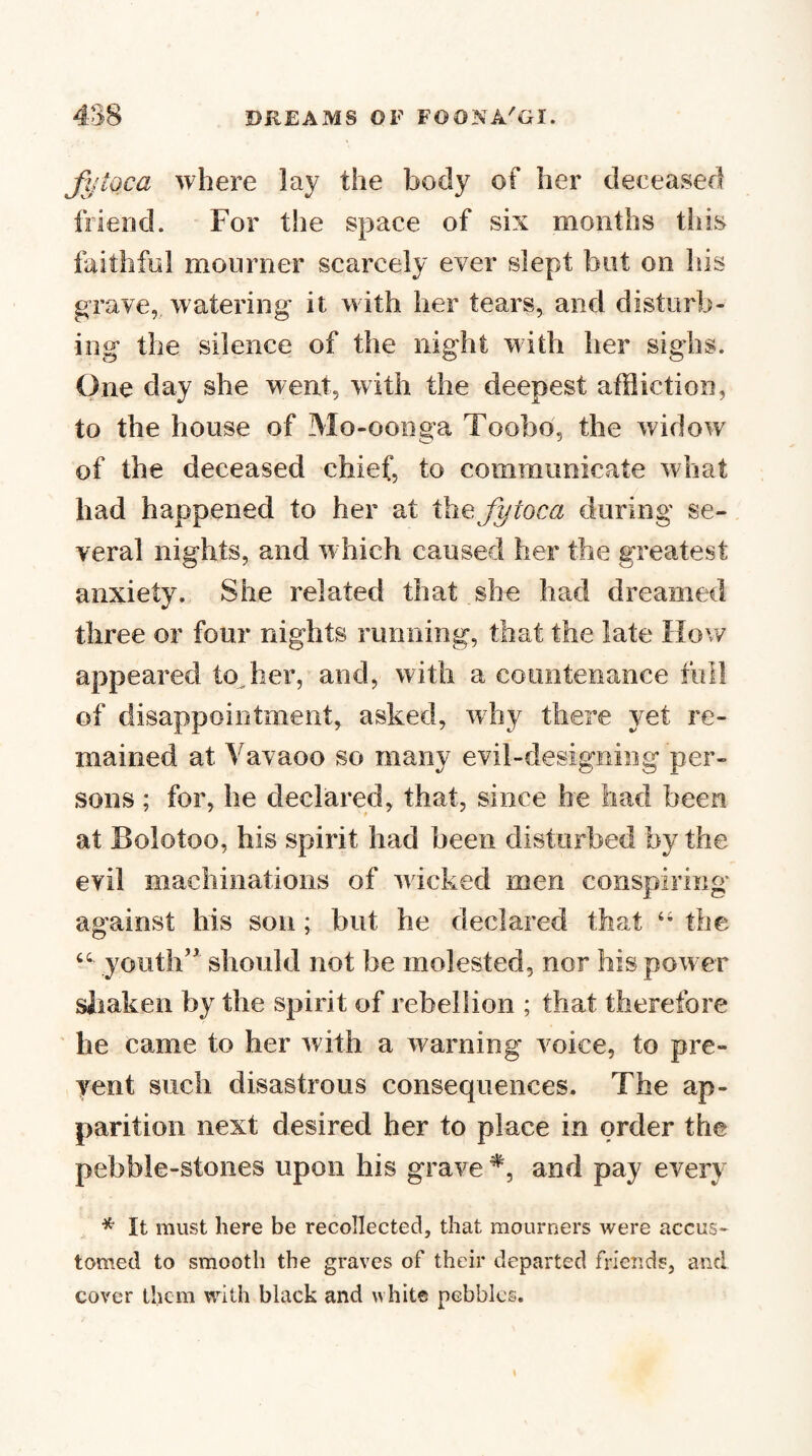 Jj/toca where lay the body of her deceased friend. For the space of six months this faithful mourner scarcely ever slept but on Ills grave, watering it with her tears, and disturb¬ ing the silence of the night with her sighs. One day she went, with the deepest affliction, to the house of Mo-oonga Toobd, the widow of the deceased chief, to communicate what had happened to her at thefytoca during se¬ veral nights, and which caused her the greatest anxiety. She related that she had dreamed three or four nights running, that the late How appeared tocher, and, with a countenance full of disappointment, asked, why there yet re¬ mained at Yavaoo so many evil-designing per¬ sons ; for, he declared, that, since he had been at Bolotoo, his spirit had been disturbed by the evil machinations of wicked men conspiring against his sou; but he cleclared that the youth” should not be molested, nor his power siiaken by the spirit of rebellion ; that therefore he came to her with a warning voice, to pre- yent such disastrous consequences. The ap¬ parition next desired her to place in order the pebble-stones upon his grave and pay every , * It must here be recollected, that mourners were accus¬ tomed to smooth the graves of their departed frieuds, and cover them with black and white pebbles.