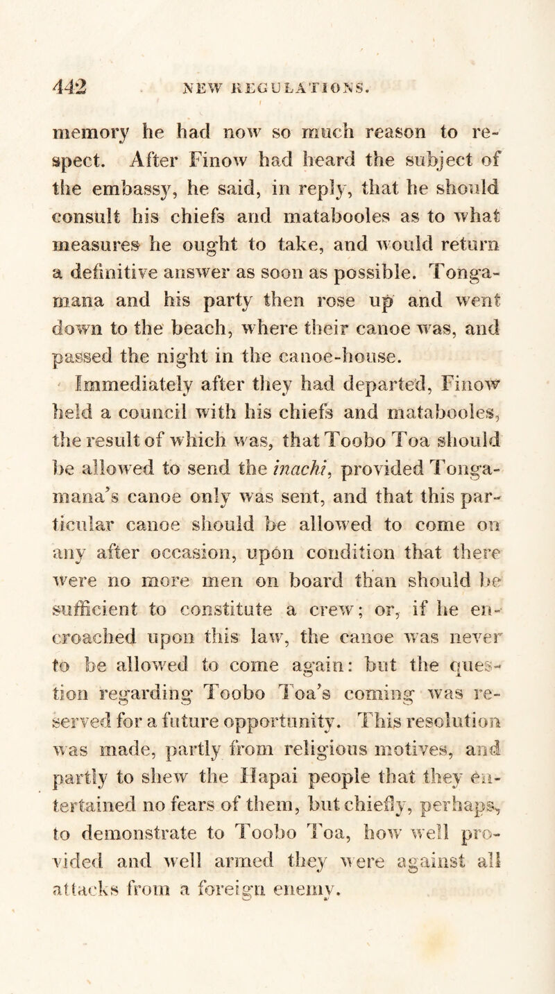 memory he had now so much reason to re¬ spect. After Finow had heard the subject of the embass}^ he said, in reply, that he should consult his chiefs and matabooles as to what measures he ought to take, and would return a defmitiye answer as soon as possible. Tonga- mana and his party then rose up and went down to the beach, w here their canoe w^as, and passed the night in the canoe-house. ' Immediately after they had departed, Finow held a council with his chiefs and matabooles, the result of which w as, thatToobo Toa should he allowed to send the inacht^ provided Tonga- manats canoe only was sent, and that this par¬ ticular canoe should be allowed to come on any after occasion, upon condition that there w^ere no more men on board than should Ifc sufficient to constitute a crew^; or, if he en¬ croached upon this law% the canoe was never to be allow^ed to come again: but the ernes- tion regarding Toobo Toats coming was re¬ served for a future opportunity. This resolution was maele, partly from religious motives, and partly to shew the Ilapai people that they en¬ tertained no fears of them, but chiefly, perhaps^ to demonstrate to Toobo Toa, how' well pro¬ vided and well armed they were against all attacks from a foreign eneinv. ' a-