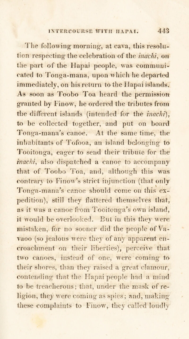 The following morning', at cava, this resolu¬ tion respecting the celebration of the hiac/ii, on the part of the Hapai people, was communi¬ cated to Tonga-maiia, upon which he departed immediately, on his return to the Hapai islands. As soon as Toobo Toa heard the permission granted by Finow, he ordered the tributes from the different islands (intended for the inachi)^ to be collected together, and put on board Tonga-mana’s canoe. At the same time, the inhabitants of Tofooa, an island belonging to Tooitonga, eager to send their tribute for the machi, also dispatched a canoe to accompany that of Toobo Toa, and, although this was contrary to Finow^s strict injunction (that only Tonija-mana^s canoe should come on this ex- pedition), still they flattered themselves thaty as it w^as a canoe from Ihoitonna^s own island, it w'ould be overlooked. But in this they were mistaken, for no sooner did the people of Va- vaoo (so jealous were they of any apparent en¬ croachment on their liberties), perceive that two canoes, instead of one, were coming to their shores, than they raised a great clamour, contending that the Hapai people had a mind to be treacherous; that, under the mask of re¬ ligion, they were coming as spies; and, making these complaints to Finow, they called loudly