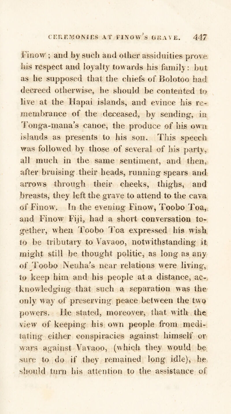 Finow ; and by such and other assiduities prove Ills respect and ioyalty towards his family: but as he supposed that the chiefs of Bolotoo had deci'eed otherwise, he should be contented to live at the Hapai islands, and evince his re¬ membrance of the deceased, by sending, in l onga-mana’s canoe, the produce of his own islands as presents to his son. This speech was followed by those of several of his party, all much in the same sentiment, and then, after bruising their heads, runniog spears and. arrows through their cheeks, thighs, and breasts, they left the grave to attend to the cava of Finow. In the evening Finow, Toobo Toa,, and Finow Fiji, had a short conversation to¬ gether, when Toobo Toa expressed his wish to be tributary to Vavaoo, notwithstanding it might still be thought politic, as long as any of Toobo Neuha's near relations were living, to keep him and his people at a distance, ac-. knowledging that such a separation was the only way of preserving peace between the two powers. He stated, moreover, that with the view of keeping his own people from medi¬ tating either conspiracies against himself or wars against Vavaoo, (which they would be sure to do if they rem^iined long idle), he should turn his attention to the assistance of