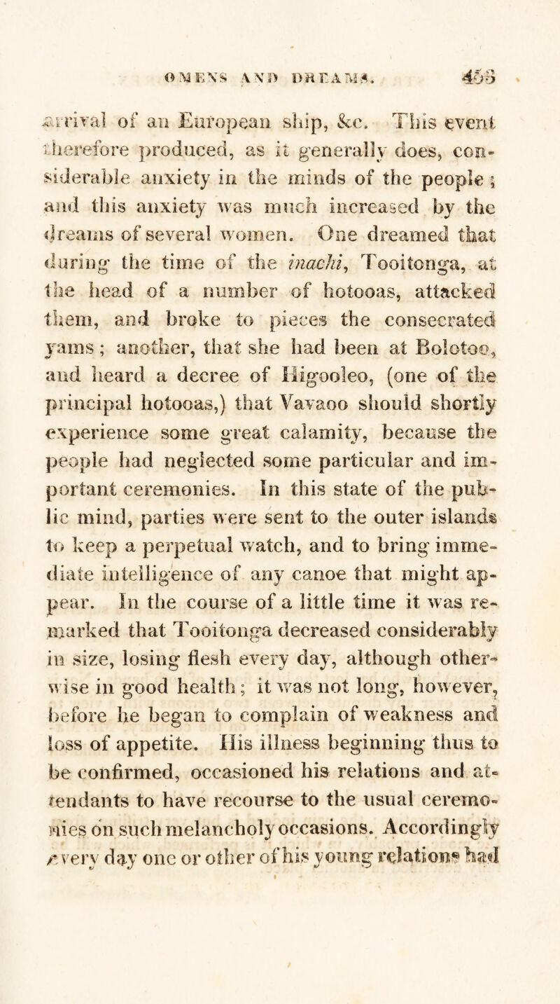 0^aE\S DHTAM,^. 4l>B of aii European ship, &c. This event Llierefore produced, as it generally does, con¬ siderable anxiety in the minds of the people ; and this anxiety was iiinch increased by the dreams of several women. One dreamed that daring the time of the inachi^ Tooitonga, at the head of a number of hotooas, attacked them, and broke to pieces the consecrated jams; another, that she had been at Bolotoo, and heard a decree of iiigooleo, (one of the principal hotooas,) that Vavaoo should shortly experience some great calamity, because the people had neglected some particular and im¬ portant ceremonies. In this state of the pub¬ lic mind, parties were sent to the outer islands to keep a perpetual watch, and to bring imme¬ diate inteilig'ence of any canoe that might ap¬ pear. In the course of a little time it was re¬ marked that Tooitonga decreased considerably in size, losing flesh every day, although other¬ wise in good health; it was not long, however^ before he began to complain of weakness and loss of appetite. His illness beginning thus to be confirmed, occasioned his relations and at= mndants to have recourse to the usual ceremo- mes on such melancholy occasions. Accordingly /'.very day one or other of his yoimg relations bad I