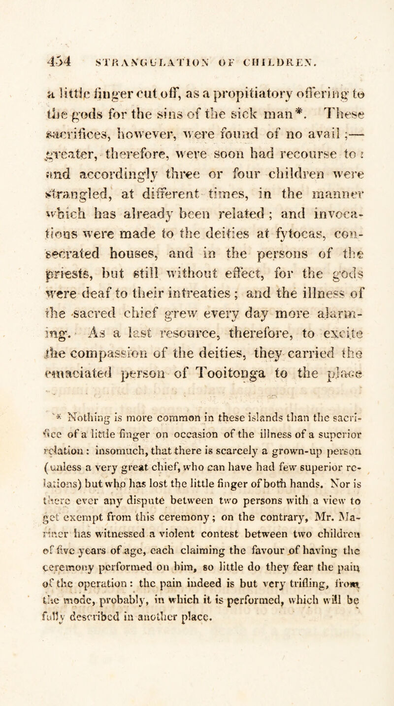 a littie linger out off, as a propitiatory offering to tlie gods for the sins of the sick man^. These s^iorifices, however, ^vere found of no avail;— greater, therefore, were soon had recourse to 2 and accordingly three or four children were strangled, at different times, in the manner 5‘V-bich has already been related ; and invoca¬ tions were made to the deities at fvtocas, con- 'secrated houses, and in the persons of the priests, but still without effect, for the gods were deaf to their intreaties ; and the illness of the -sacred chief grew every day more alarm¬ ing. ■ As a last resource, therefore, to excite the compassion of the deities, they'carried the emaciated person of Tooitonga to the place Nothing is more common in these islands tlian the sacri¬ fice of a iittle finger on occasion of the illness of a superior relation : insomuch, that there is scarcely a grown-up person, (unless a very great chief, who can have had few superior re¬ lations) but whp has lost the little finger of both hands. Nor is there ever any dispute between two persons with a view to get exempt from this ceremony; on the contrary, Mr. Ma¬ riner has witnessed a violent contest between two children of five years of age, each claiming the favour of having the ceremony performed on him, so little do they fear the paiq of the operation: the pain indeed is but very trifling, from tiie mode, probably, in which it is performed, which will be fylly described in another place.