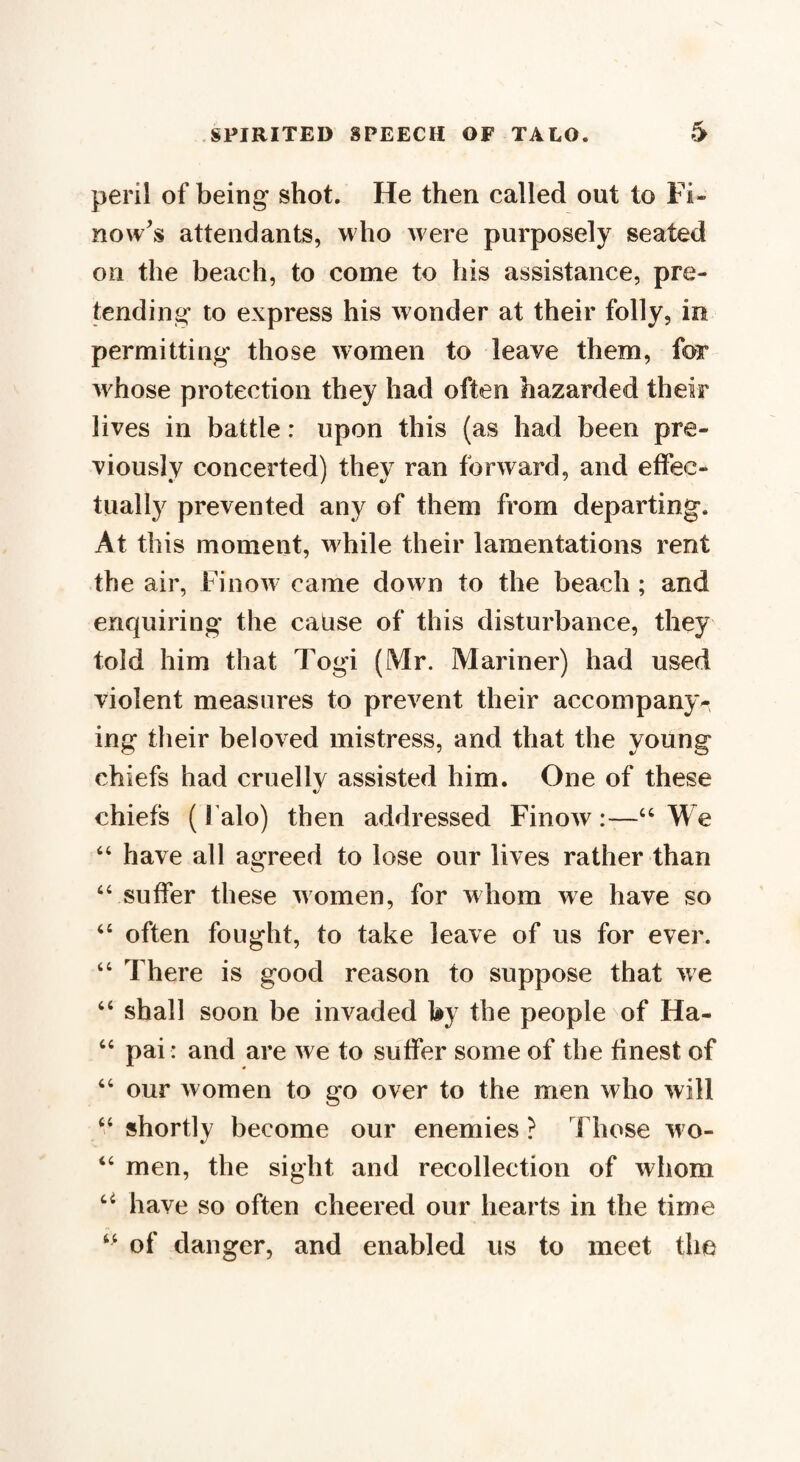 peril of being shot. He then called out to Fi» now's attendants, who were purposely seated on the beach, to come to his assistance, pre¬ tending to express his wonder at their folly, in permitting those women to leave them, for whose protection they had often hazarded their lives in battle: upon this (as had been pre¬ viously concerted) they ran forward, and effec¬ tually prevented any of them from departing. At this moment, while their lamentations rent the air, Finow came down to the beach ; and enquiring the cause of this disturbance, they told him that Togi (Mr. Mariner) had used violent measures to prevent their accompany-, ing their beloved mistress, and that the young chiefs had cruelly assisted him. One of these chiefs (Falo) then addressed Finow:—“ We “ have all agreed to lose our lives rather than “ suffer these women, for whom we have so “ often fought, to take leave of us for ever. “ There is good reason to suppose that we “ shall soon be invaded by the people of Ha- “ pai: and are we to suffer some of the finest of “ our women to go over to the men who will “ shortly become our enemies ? Those wo- “ men, the sight and recollection of whom u have so often cheered our hearts in the time 44 of danger, and enabled us to meet the