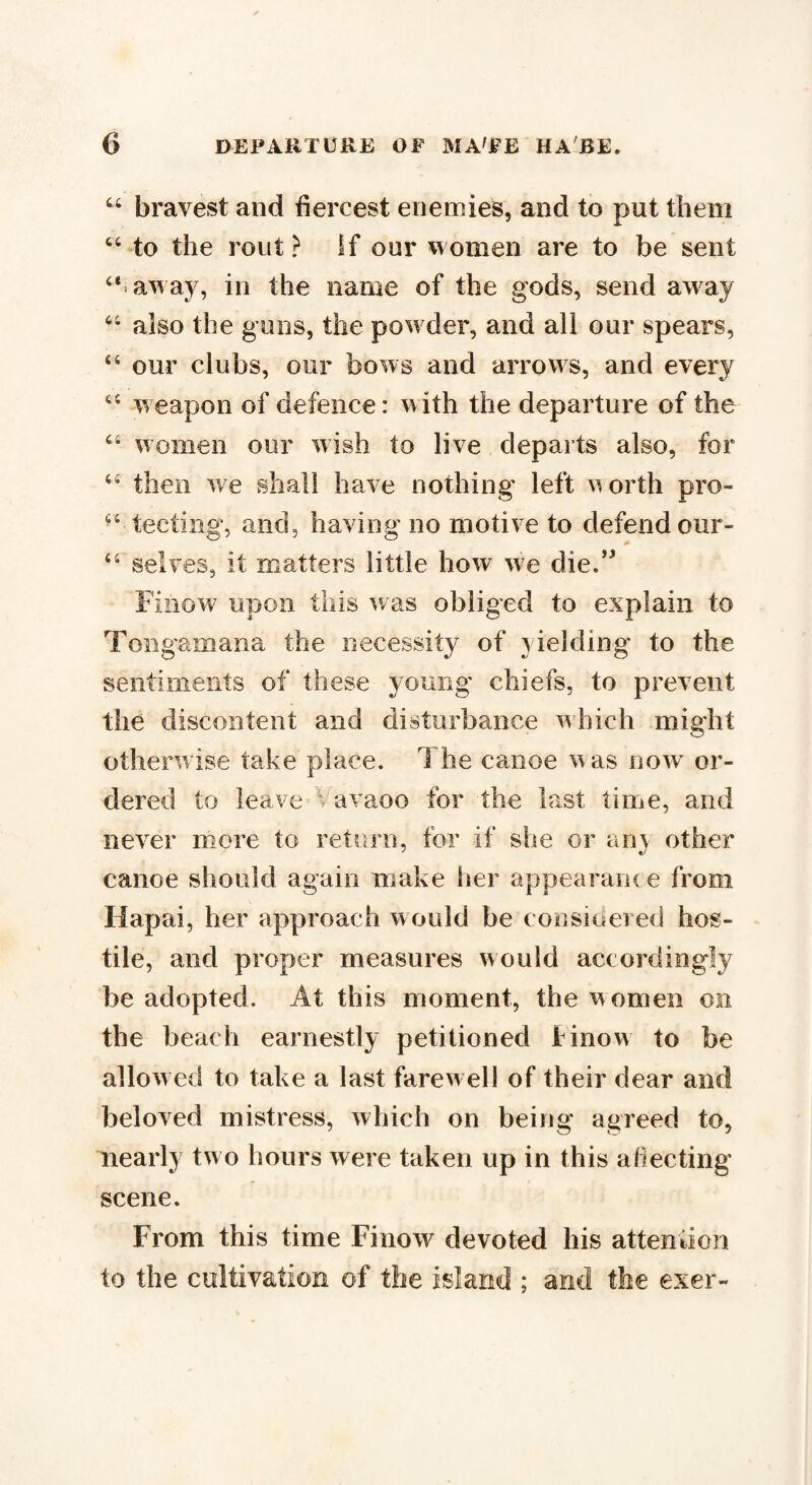 “ bravest and fiercest enemies, and to put them “ to the rout ? if our women are to be sent “ away, in the name of the gods, send away “ also the guns, the pow der, and all our spears, “ our clubs, our bows and arrows, and every “ weapon of defence: with the departure of the “ women our wish to live departs also, for “ then we shall have nothing left worth pro¬ specting, and, having no motive to defend our- “ selves, it matters little how we die.” Fiilow upon this was obliged to explain to Tongamana the necessity of yielding to the sentiments of these young- chiefs, to prevent the discontent and disturbance which might otherwise take place. The canoe was now or¬ dered to leave Vavaoo for the last time, and never more to return, for if she or an\ other canoe should again make tier appearance from Hapai, her approach would be considered hos¬ tile, and proper measures would accordingly be adopted. At this moment, the women on the beach earnestly petitioned linow to be allowed to take a last farewell of their dear and beloved mistress, which on being agreed to, nearly two hours were taken up in this afiecting* scene. From this time Finow devoted his attention to the cultivation of the island ; and the exer-