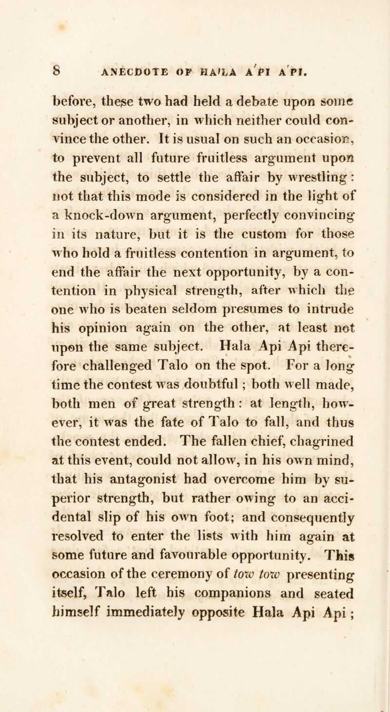 before, the^e two had held a debate upon some subject or another, in which neither could con¬ vince the other. It is usual on such an occasion, to prevent all future fruitless argument upon the subject, to settle the affair by wrestling: not that this mode is considered in the light of a knock-down argument, perfectly convincing in its nature, but it is the custom for those who hold a fruitless contention in argument, to end the affair the next opportunity, by a con¬ tention in physical strength, after which the one who is beaten seldom presumes to intrude his opinion again on the other, at least not upon the same subject. Hala Api Api there¬ fore challenged Talo on the spot. For a Jong time the contest was doubtful; both w ell made, both men of great strength : at length, how¬ ever, it was the fate of Talo to fall, and thus the contest ended. The fallen chief, chagrined at this event, could not allow, in his own mind, that his antagonist had overcome him by su¬ perior strength, but rather owing to an acci¬ dental slip of his own foot; and consequently resolved to enter the lists with him again at some future and favourable opportunity. This occasion of the ceremony of tow tow presenting itself, Talo left his companions and seated himself immediately opposite Hala Api Api;