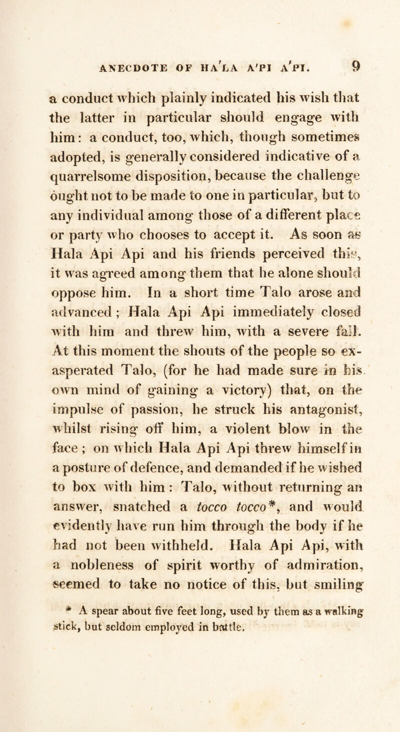 a conduct which plainly indicated his wish that the latter in particular should engage with him: a conduct, too, which, though sometimes adopted, is generally considered indicative of a quarrelsome disposition, because the challenge ought not to be made to one in particular, but to any individual among those of a different place or party who chooses to accept it. As soon as Hala Api Api and his friends perceived this, it was agreed among them that he alone should oppose him. In a short time Talo arose and advanced; Hala Api Api immediately closed with him and threw him, with a severe Ml. At this moment the shouts of the people so ex¬ asperated Talo, (for he had made sure m bis own mind of gaining a victory) that, on the impulse of passion, he struck his antagonist, whilst rising off him, a violent blow in the face ; on w hich Hala Api Api threw himself in a posture of defence, and demanded if he wished to box with him: Talo, without returning an answer, snatched a tocco /occo#, and would evidently have run him through the body if he had not been withheld. Hala Api Api, with a nobleness of spirit worthy of admiration, seemed to take no notice of this, but smiling * A spear about five feet long, used by them as a walking stick, but seldom employed in battle.