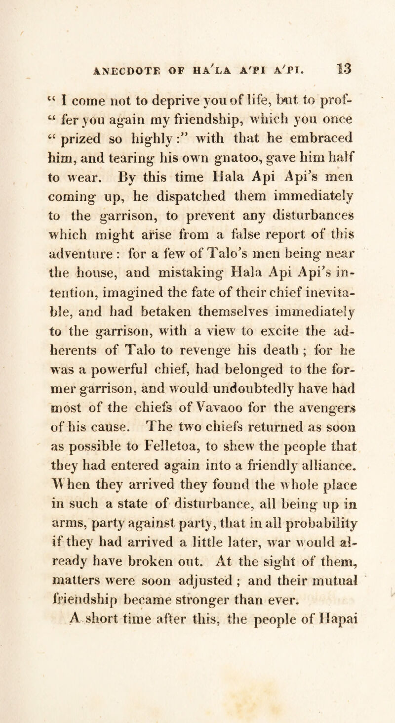 u I come not to deprive yon of life, but to prof- u fer you again my friendship, which you once “ prized so highlywith that he embraced him, and tearing his own gnatoo, gave him half to wear. By this time Hala Api Api's men coming up, he dispatched them immediately to the garrison, to prevent any disturbances which might arise from a false report of this adventure : for a few of Talo's men being' near the house, and mistaking Hala Api A pi's in¬ tention, imagined the fate of their chief inevita¬ ble, and had betaken themselves immediately to the garrison, with a view to excite the ad¬ herents of Talo to revenge his death; for he was a powerful chief, had belonged to the for¬ mer garrison, and would undoubtedly have had most of the chiefs of Vavaoo for the avengers of his cause. The two chiefs returned as soon as possible to Felletoa, to shew the people that they had entered again into a friendly alliance. hen they arrived they found the whole place in such a state of disturbance, all being up in arms, party against party, that in all probability if they had arrived a little later, war w ould a!- ready have broken out. At the sight of them, matters were soon adjusted ; and their mutual friendship became stronger than ever. A short time after this, the people of Hapai
